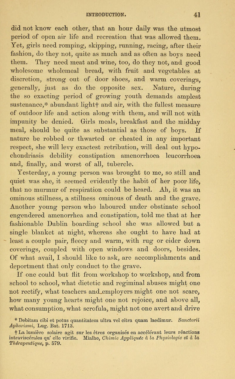 did not know each other, that an hour daily was the utmost period of open air life and recreation that was allowed them. Yet, girls need romping, skipping, running, racing, after their fashion, do they not, quite as much and as often as boys need them. They need meat and wine, too, do they not, and good wholesome wholemeal bread, with fruit and vegetables at discretion, strong out of door shoes, and warm coverings, generally, just as do the opposite sex. Nature, during the so exacting period of growing youth demands amplest sustenance,* abundant lightf and air, with the fullest measure of outdoor life and action along with them, and will not with impunity be denied. Girls meals, breakfast and the midday meal, should be quite as substantial as those of boys. If nature be robbed or thwarted or cheated in any important respect, she will levy exactest retribution, will deal out hypo- chondriasis debility constipation amenorrhoea leucorrhoea and, finally, and worst of all, tubercle. Yesterday, a young person was brought to me, so still and quiet was she, it seemed evidently the habit of her poor life, that no murmur of respiration could be heard. Ah, it was an ominous stillness, a stillness ominous of death and the grave. Another young person who laboured under obstinate school engendered amenorrhea and constipation, told me that at her fashionable Dublin boarding school she was allowed but a single blanket at night, whereas she ought to have had at least a couple pair, fleecy and warm, with rug or eider down coverings, coupled with open windows and doors, besides. Of what avail, I should like to ask, are accomplishments and deportment that only conduct to the grave. If one could but flit from workshop to workshop, and from school to school, what dietetic and regiminal abuses might one not rectify, what teachers and„employers might one not scare, how many young hearts might one not rejoice, and above all, what consumption, what scrofula, might not one avert and drive * Debitani cibi efc potus quantitatem ultra vel citra qnam laedimur. Sanctorii Aphorismi, Lug. Bat. 1713. f La lumiere solaire agit sur les etres organises en accelerant leurs reactions intraviscerales qu' elle vivifie. Mialhe, Chimie AjppMqufe & la Plujsiologie et a la TMrapeutique, p. 579.