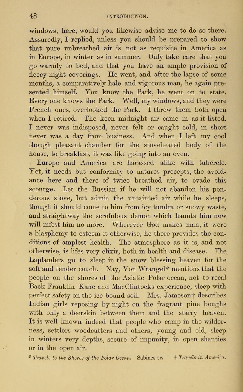 windows, here, would you likewise advise nie to do so there. Assuredly, I replied, unless you should be prepared to show that pure unbreathed air is not as requisite in America as in Europe, in winter as in summer. Only take care that you go warmly to bed, and that you have an ample provision of fleecy night coverings. He went, and after the lapse of some months, a comparatively hale and vigorous man, he again pre- sented himself. You know the Park, he went on to state. Every one knows the Park. Well, my windows, and they were French ones, overlooked the Park. I threw them both open when I retired. The keen midnight air came in as it listed. I never was indisposed, never felt or caught cold, in short never was a day from business. And when I left my cool though pleasant chamber for the stoveheated body of the house, to breakfast, it was like going into an oven. Europe and America are harassed alike with tubercle. Yet, it needs but conformity to natures precepts, the avoid- ance here and there of twice breathed air, to evade this scourge. Let the Russian if he will not abandon his pon- derous stove, but admit the untainted air while he sleeps, though it should come to him from icy tundra or snowy waste, and straightway the scrofulous demon which haunts him now will infest him no more. Wherever God makes man, it were a blasphemy to esteem it otherwise, he there provides the con- ditions of amplest health. The atmosphere as it is, and not otherwise, is lifes very elixir, both in health and disease. The Laplanders go to sleep in the snow blessing heaven for the soft and tender couch. Nay, Von Wrangel* mentions that the people on the shores of the Asiatic Polar ocean, not to recal Back Franklin Kane and MacClintocks experience, sleep with perfect safety on the ice bound soil. Mrs. Jamesonf describes Indian girls reposing by night on the fragrant pine boughs with only a deerskin between them and the starry heaven. It is well known indeed that people who camp in the wilder- ness, settlers woodcutters and others, young and old, sleep in winters very depths, secure of impunity, in open shanties or in the open air. * Trawls to the Shores of the Polar Oceom. Sabinca tr. f Travels in America.