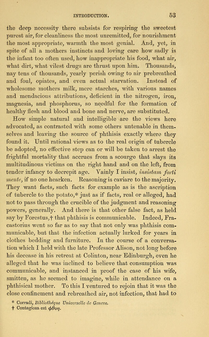 the deep necessity there subsists for respiring the sweetest purest air, for cleanliness the most unremitted, for nourishment the most appropriate, warmth the most genial. And, yet, in spite of all a mothers instincts and loving care how sadly is the infant too often used, how inappropriate his food, what air, what dirt, what vilest drugs are thrust upon him. Thousands, nay tens of thousands, yearly perish owing to air prebreathed and foul, opiates, and even actual starvation. Instead of wholesome mothers milk, mere starches, with various names and mendacious attributions, deficient in the nitrogen, iron, magnesia, and phosphorus, so needful for the formation of healthy flesh and blood and bone and nerve, are substituted. How simple natural and intelligible are the views here advocated, as contrasted with some others untenable in them- selves and leaving the source of phthisis exactly where they found it. Until rational views as to the real origin of tubercle be adopted, no effective step can or will be taken to arrest the frightful mortality that accrues from a scourge that slays its multitudinous victims on the right hand and on the left, from tender infancy to decrepit age. Vainly I insist, insistam forti mente, if no one hearken. Reasoning is caviare to the majority. They want facts,, such facts for example as is the ascription of tubercle to the potato,* just as if facts, real or alleged, had not to pass through the crucible of the judgment and reasoning powers, generally. And there is that other false fact, as held say by Forestus,t that phthisis is communicable. Indeed, Fra- castorius went so far as to say that not only was phthisis com- municable, but that the infection actually lurked for years in clothes bedding and furniture. In the course of a conversa- tion which I held with the late Professor Alison, not long before his decease in his retreat at Colinton, near Edinburgh, even he alleged that he was inclined to believe that consumption was communicable, and instanced in proof the case of his wife, smitten, as he seemed to imagine, while in attendance on a phthisical mother. To this I ventured to rejoin that it was the close confinement and rebreathed air, not infection, that had to * Corradi, Bibliotheque Universelle de Geneve. t Contagiosa est <j>8or).