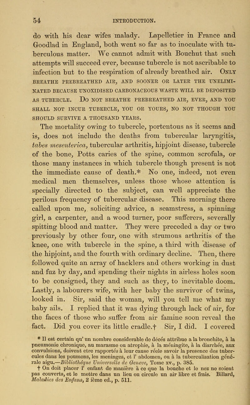 do with his dear wifes malady. Lapelletier in France and Goodlad in England, both went so far as to inoculate with tu- berculous matter. We cannot admit with Bouchut that such attempts will succeed ever, because tubercle is not ascribable to infection but to the respiration of already breathed air. Only BREATHE PEEBEEATHED AIE, AND SOONEE OE LATEE THE UNELIMI- NATED BECAUSE UNOXIDISED CAEBONACEOUS WASTE WILL BE DEPOSITED AS TUBEECLE. Do NOT BEEATHE PEEBEEATHED AIE, EVEE, AND YOU SHALL NOT INCUE TUBEECLE, YOU OE YOUES, NO NOT THOUGH YOU SHOULD SUEVIVE A THOUSAND YEAES. The mortality owing to tubercle, portentous as it seems and is, does not include the deaths from tubercular laryngitis, tabes mesenterial, tubercular arthritis, hipjoint disease, tubercle of the bone, Potts caries of the spine, common scrofula, or those many instances in which tubercle though present is not the immediate cause of death.* No one, indeed, not even medical men themselves, unless those whose attention is specially directed to the subject, can well appreciate the perilous frequency of tubercular disease. This morning there called upon me, soliciting advice, a seamstress, a spinning girl, a carpenter, and a wood turner, poor sufferers, severally spitting blood and matter. They were preceded a day or two previously by other four, one with strumous arthritis of the knee, one with tubercle in the spine, a third with disease of the hipjoint, and the fourth with ordinary decline. Then, there followed quite an array of hacklers and others working in dust and fuz by day, and spending their nights in airless holes soon to be consigned, they and such as they, to inevitable doom. Lastly, a labourers wife, with her baby the survivor of twins, looked in. Sir, said the woman, will you tell me what my baby ails. I replied that it was dying through lack of air, for the faces of those who suffer from air famine soon reveal the fact. Did you cover its little cradle.f Sir, I did. I covered * II est certain qu' un nombre considerable do deces attribue a la bronohito, a la pneumonie cbronique, ail marasme ou atropine, a la rnimingito, a la diarrhee, aux convulsions, doivent etre rapportos a lour cause reele savoir la presence des tubor- cules dans les poumons, los meninges, et 1' abdomen, ou a la tuberculisation gc'ne- ralc aigu.—Bibliobhe'que Universelle de Geneve, Tome xv.} p. 385. f On doit placer 1' enfant do mauiere a ce que la bouche et lo nez ne soient pas couverts, et le mettre dans un lieu ou circule un air libre et frais. Billard, Maladies des Enfans, 2 i6me ed., p. 511.