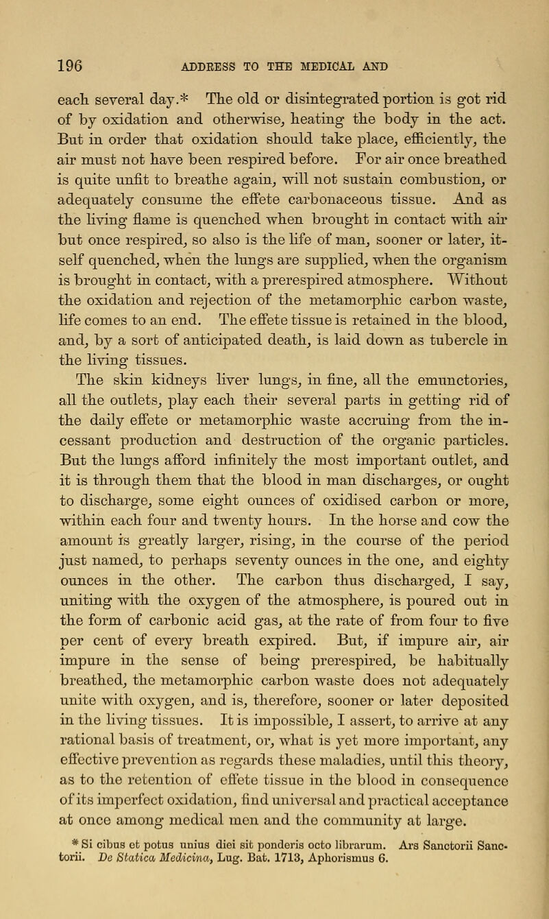 each, several day.* The old or disintegrated portion is got rid of by oxidation and otherwise, heating the body in the act. But in order that oxidation should take place, efficiently, the air must not have been respired before. For air once breathed is quite unfit to breathe again, will not sustain combustion, or adequately consume the effete carbonaceous tissue. And as the living fiame is quenched when brought in contact with air but once respired, so also is the life of man, sooner or later, it- self quenched, when the lungs are supplied, when the organism is brought in contact, with a prerespired atmosphere. Without the oxidation and rejection of the metamorphic carbon waste, life comes to an end. The effete tissue is retained in the blood, and, by a sort of anticipated death, is laid down as tubercle in the living tissues. The skin kidneys liver lungs, in fine, all the emunctories, all the outlets, play each their several parts in getting rid of the daily effete or metamorphic waste accruing from the in- cessant production and destruction of the organic particles. But the lungs afford infinitely the most important outlet, and it is through them that the blood in man discharges, or ought to discharge, some eight ounces of oxidised carbon or more, within each four and twenty hours. In the horse and cow the amount is greatly larger, rising, in the course of the period just named, to perhaps seventy ounces in the one, and eighty ounces in the other. The carbon thus discharged, I say, uniting with the oxygen of the atmosphere, is poured out in the form of carbonic acid gas, at the rate of from four to five per cent of every breath expired. But, if impure air, air impure in the sense of being prerespired, be habitually breathed, the metamorphic carbon waste does not adequately unite with oxygen, and is, therefore, sooner or later deposited in the living tissues. It is impossible, I assert, to arrive at any rational basis of treatment, or, what is yet more important, any effective prevention as regards these maladies, until this theory, as to the retention of effete tissue in the blood in consequence of its imperfect oxidation, find universal and practical acceptance at once among medical men and the community at large. * Si cibus ct potus uniua diei sit ponderis octo librarum. Ars Sanctorii Sane- torii. Be Statica Mecticina, Lug. Bat. 1713, Aphorisrnus 6.