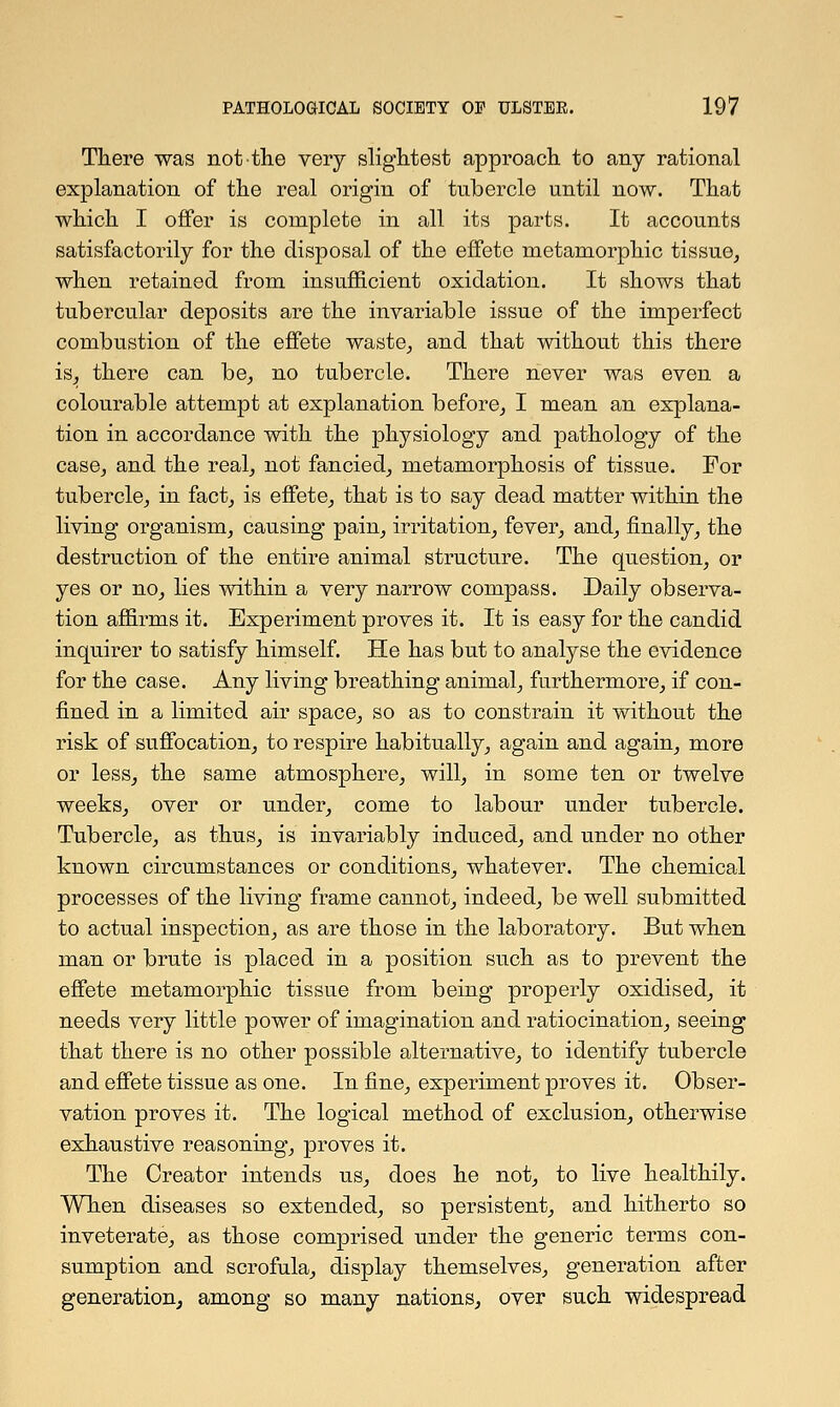 There was not the very slightest approach to any rational explanation of the real origin of tubercle until now. That which I offer is complete in all its parts. It accounts satisfactorily for the disposal of the effete metamorphic tissue, when retained from insufficient oxidation. It shows that tubercular deposits are the invariable issue of the imperfect combustion of the effete waste, and that without this there is, there can be, no tubercle. There never was even a colourable attempt at explanation before, I mean an explana- tion in accordance with the physiology and pathology of the case, and the real, not fancied, metamorphosis of tissue. For tubercle, in fact, is effete, that is to say dead matter within the living organism, causing pain, irritation, fever, and, finally, the destruction of the entire animal structure. The question, or yes or no, lies within a very narrow compass. Daily observa- tion affirms it. Experiment proves it. It is easy for the candid inquirer to satisfy himself. He has but to analyse the evidence for the case. Any living breathing animal, furthermore, if con- fined in a limited air space, so as to constrain it without the risk of suffocation, to respire habitually, again and again, more or less, the same atmosphere, will, in some ten or twelve weeks, over or under, come to labour under tubercle. Tubercle, as thus, is invariably induced, and under no other known circumstances or conditions, whatever. The chemical processes of the living frame cannot, indeed, be well submitted to actual inspection, as are those in the laboratory. But when man or brute is placed in a position such as to prevent the effete metamorphic tissue from being properly oxidised, it needs very little power of imagination and ratiocination, seeing that there is no other possible alternative, to identify tubercle and effete tissue as one. In fine, experiment proves it. Obser- vation proves it. The logical method of exclusion, otherwise exhaustive reasoning, proves it. The Creator intends us, does he not, to live healthily. When diseases so extended, so persistent, and hitherto so inveterate, as those comprised under the generic terms con- sumption and scrofula, display themselves, generation after generation, among so many nations, over such widespread