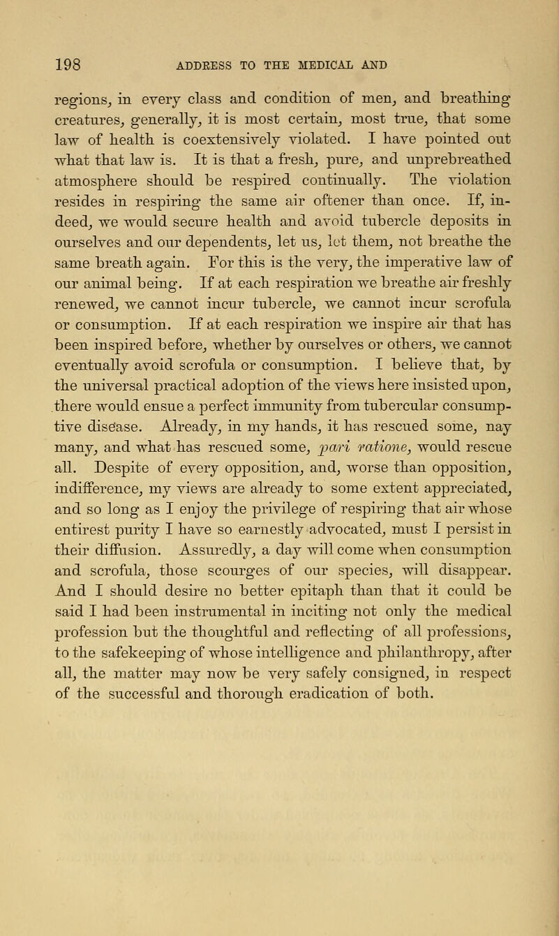 regions, in every class and condition of men, and breathing creatures, generally, it is most certain, most true, that some law of health is coextensively violated. I have pointed out what that law is. It is that a fresh, pure, and unprebreathed atmosphere should be respired continually. The violation resides in respiring the same air oftener than once. If, in- deed, we would secure health and avoid tubercle deposits in ourselves and our dependents, let us, let them, not breathe the same breath again. For this is the very, the imperative law of our animal being. If at each respiration we breathe air freshly renewed, we cannot incur tubercle, we cannot incur scrofula or consumption. If at each respiration we inspire air that has been inspired before, whether by ourselves or others, we cannot eventually avoid scrofula or consumption. I believe that, by the universal practical adoption of the views here insisted upon, there would ensue a perfect immunity from tubercular consump- tive disease. Already, in my hands, it has rescued some, nay many, and what has rescued some, pari vatione, would rescue all. Despite of every opposition, and, worse than opposition, indifference, my views are already to some extent appreciated, and so long as I enjoy the privilege of respiring that air whose entirest purity I have so earnestly advocated, must I persist in their diffusion. Assuredly, a day will come when consumption and scrofula, those scourges of our species, will disappear. And I should desire no better epitaph than that it could be said I had been instrumental in inciting not only the medical profession but the thoughtful and reflecting of all professions, to the safekeeping of whose intelligence and philanthropy, after all, the matter may now be very safely consigned, in respect of the successful and thorough eradication of both.