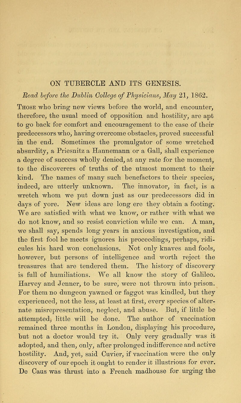 Bead before the Dublin College of Physicians, May 21, 1862. Those who bring new views before the world, and encounter, therefore, the usual meed of opposition and hostility, are apt to go back for comfort and encouragement to the case of their predecessors who, having overcome obstacles, proved successful in the end. Sometimes the promulgator of some wretched absurdity, a Priesnitz a Hannemann or a Gall, shall experience a degree of success wholly denied, at any rate for the moment, to the discoverers of truths of the utmost moment to their kind. The names of many such benefactors to their species, indeed, are utterly unknown. The innovator, in fact, is a wretch whom we put down just as our predecessors did in days of yore. New ideas are long ere they obtain a footing. We are satisfied with what we know, or rather with what we do not know, and so resist conviction while we can. A man, we shall say, spends long years in anxious investigation, and the first fool he meets ignores his proceedings, perhaps, ridi- cules his hard won conclusions. Not only knaves and fools, however, but persons of intelligence and worth reject the treasures that are tendered them. The history of discovery is full of humiliations. We all know the story of Galileo. Harvey and Jenner, to be sure, were not thrown into prison. For them no dungeon yawned or faggot was kindled, but they experienced, not the less, at least at first, every species of alter- nate misrepresentation, neglect, and abuse. But, if little be attempted^ little will be done. The author of vaccination remained three months in London, displaying his procedure, but not a doctor would try it. Only very gradually was it adopted, and then, only, after prolonged indifference and active hostility. And, yet, said Ouvier, if vaccination were the only discovery of our epoch it ought to render it illustrious for ever. De Caus was thrust into a French madhouse for urging the