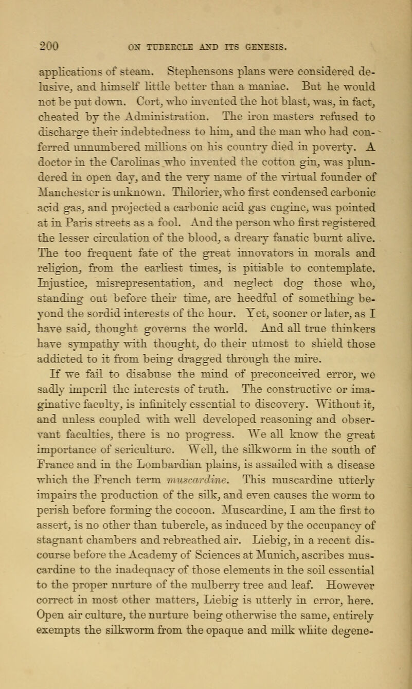 applications of steam. Stephensons plans were considered de- lusive, and liiniself little better than a maniac. But lie would not be put down. Cort, who invented the hot blast, was. in fact, cheated by the Administration. The iron masters refused to discharge their indebtedness to hini, and the man who had con- ferred unnumbered millions on his country died in poverty. A doctor in the Carohnas who invented the cotton gin, was plun- dered in open day, and the very name of the virtual founder of Manchester is unknown. Thilorier, who first condensed carbonic acid gas, and projected a carbonic acid gas engine, was pointed at in Paris streets as a fool. And the person who first registered the lesser circulation of the blood, a dreary fanatic burnt alive. The too frequent fate of the great innovators in morals and religion, from the earliest times, is pitiable to contemplate. Injustice, misrepresentation, and neglect dog those who, standing out before their time, are heedful of something be- yond the sordid interests of the hour. Yet, sooner or later, as I have said, thought governs the world. And all true thinkers have sympathy with thought, do their utmost to shield those addicted to it from being dragged through the mire. If we fail to disabuse the mind of preconceived error, we sadly imperil the interests of truth. The constructive or ima- ginative faculty, is infinitely essential to discovery. Without it, and unless coupled with well developed reasoning and obser- vant faculties, there is no progress. We all know the great importance of sericulture. Well, the silkworm in the south of France and in the Lombardian plains, is assailed with a disease which the French term muscardine. This muscardine utterly impairs the production of the silk, and even causes the worm to perish before forming the cocoon. Muscardine, I am the first to assert, is no other than tubercle, as induced by the occupancy of stagnant chambers and rebreathed air. Liebig, in a recent dis- course before the Academy of Sciences at Munich, ascribes mus- cardine to the inadequacy of those elements in the soil essential to the proper nurture of the nmlbeny tree and leaf. However correct in most other matters, Liebig is utterly in error, here. Open air culture, the nurture being otherwise the same, entirely exempts the silkworm from the opaque and milk white degene-