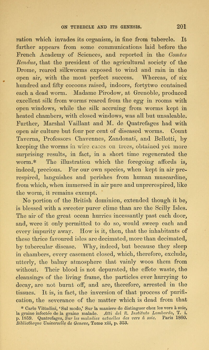 ration which invades its organism, in fine from tubercle. It further appears from some communications laid before the French Academy of Sciences, and reported in the Gomtes Rendus, that the president of the agricultural society of the Drome, reared silkworms exposed to wind and rain in the open air, with the most perfect success. Whereas, of six hundred and fifty cocoons raised, indoors, fortytwo contained each a dead worm. Madame Pirodow, at Grenoble, produced excellent silk from worms reared from the egg in rooms with open windows, while the silk accruing from worms kept in heated chambers, with closed windows, was all but unsaleable. Further, Marshal Yaillant and M. de Quatrefages had with open air culture but four per cent of diseased worms. Count Taverna, Professors Ohavennes, Zandonati, and Bellotti, by keeping the worms in wire cases on trees, obtained yet more surprising results, in fact, in a short time regenerated the worm.* The illustration which the foregoing affords is, indeed, precious. For our own species, when kept in air pre- respired, languishes and perishes from human muscardine, from which, when immersed in air pure and unprerespired, like the worm, it remains exempt. No portion of the British dominion, extended though it be, is blessed with a sweeter purer clime than are the Scilly Isles. The air of the great ocean hurries incessantly past each door, and, were it only permitted to do so, would sweep each and every impurity away. How is it, then, that the inhabitants of these thrice favoured isles are decimated, more than decimated, by tubercular disease. Why, indeed, but because they sleep in chambers, every casement closed, which, therefore, exclude, utterly, the balmy atmosphere that vainly woos them from without. Their blood is not depurated, the effete waste, the cleansings of the living frame, the particles ever hurrying to decay, are not burnt off, and are, therefore, arrested in the tissues. It is, in fact, the inversion of that process of purifi- cation, the severance of the matter which is dead from that * Carlo Vittadini, ' Sul modo/ Sur la maniere de distinguer chez lea vers a soie, la graine infecfcee de la graine malade. Atti del R. Instihdo Lombardo, T. i. p. 1859. Quatrefages, Sur les maladies actuelles des vers a soie. Paris 1860. Bihliotheque TJniverselle de Geneve, Tome xiii, p. 353.