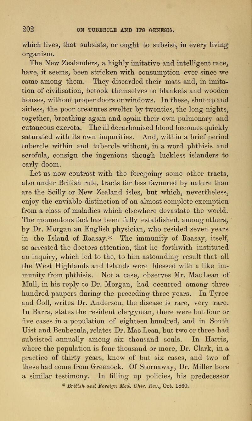 which lives, that subsists, or ought to subsist, in every living organism. The New Zealanders, a highly imitative and intelligent race, have, it seems, been stricken with consumption ever since we came amoug them. They discarded their mats and, in imita- tion of civilisation, betook themselves to blaukets and wooden houses, without proper doors or windows. In these, shut up and airless, the poor creatures swelter by twenties, the long nights, together, breathing again and again their own pulmonary and cutaneous excreta. The ill decarbonised blood becomes quickly saturated with its own impurities. And, within a brief period tubercle within and tubercle without, in a word phthisis and scrofula, consign the ingenious though luckless islanders to early doom. Let us now contrast with the foregoing some other tracts, also under British rule, tracts far less favoured by nature than are the Scilly or New Zealand isles, but which, nevertheless, enjoy the enviable distinction of an almost complete exemption from a class of maladies which elsewhere devastate the world. The momentous fact has been fully established, among others, by Dr. Morgan an English physician, who resided seven years in the Island of Raasay.* The immunity of Raasay, itself, so arrested the doctors attention, that he forthwith instituted an inquiry, which led to the, to him astounding result that all the West Highlands and Islands were blessed with a like im- munity from phthisis. Not a case, observes Mr. Mac Lean of Mull, in his reply to Dr. Morgan, had occurred among three hundred paupers during the preceding three years. In Tyree and Coll, writes Dr. Anderson, the disease is rare, very rare. In Barra, states the resident clergyman, there were but four or five cases in a population of eighteen hundred, and in South Uist and Benbecula, relates Dr. Mac Lean, but two or three had subsisted annually among six thousand souls. In Harris, where the population is four thousand or more, Dr. Clark, in a practice of thirty years, knew of but six cases, and two of these had come from Greenock. Of Stornaway, Dr. Miller bore a similar testimony. In filling up policies, his predecessor * British and Foreign Med. Chir. Rev., Oct. 1860.