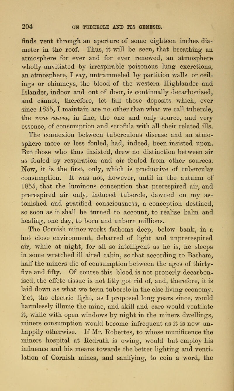 finds vent through, an aperture of some eighteen inches dia- meter in the roof. Thus, it will be seen, that breathing an atmosphere for ever and for ever renewed, an atmosphere wholly unvitiated by irrespirable poisonous lung excretions, an atmosphere, I say, untrammeled by partition walls or ceil- ings or chimneys, the blood of the western Highlander and Islander, indoor and out of door, is continually decarbonised, and cannot, therefore, let fall those deposits which, ever since 1855,1 maintain are no other than what we call tubercle, the vera causa, in fine, the one and only source, and very essence, of consumption and scrofula with all their related ills. The connexion between tuberculous disease and an atmo- sphere more or less fouled, had, indeed, been insisted upon. But those who thus insisted, drew no distinction between air as fouled by respiration and air fouled from other sources. Now, it is the first, only, which is productive of tubercular consumption. It was not, however, until in the autumn of 1855, that the luminous conception that prerespired air, and prerespired air only, induced tubercle, dawned on my as- tonished and gratified consciousness, a conception destined, so soon as it shall be turned to account, to realise balm and healing, one day, to born and unborn millions. The Cornish miner works fathoms deep, below bank, in a hot close environment, debarred of light and unprerespired air, while at night, for all so intelligent as he is, he sleeps in some wretched ill aired cabin, so that according to Barhain, half the miners die of consumption between the ages of thirty- five and fifty. Of course this blood is not properly decarbon- ised, the effete tissue is not fitly got rid of, and, therefore, it is laid down as what we term tubercle in the else living economy. Yet, the electric light, as I proposed long years since, would harmlessly illume the mine, and skill and care would ventilate it, while with open windows by night in the miners dwellings, miners consumption would become infrequent as it is now un- happily otherwise. If Mr. Robertes, to whose munificence the miners hospital at Redruth is owing, would but employ his influence and his means towards the better lighting and venti- lation of Cornish mines, and sanifying, to coin a word, the
