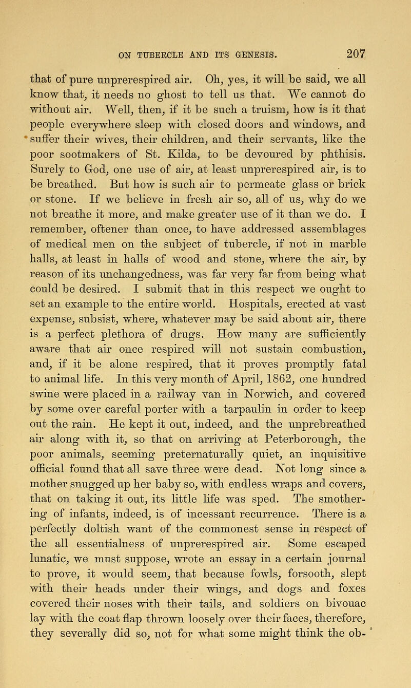 that of pure unprerespired air. Oh, yes, it will be said, we all know that, it needs no ghost to tell us that. We cannot do without air. Well, then, if it be such a truism, how is it that people everywhere sleep with closed doors and windows, and ' suffer their wives, their children, and their servants, like the poor sootmakers of St. Kilda, to be devoured by phthisis. Surely to God, one use of air, at least unprerespired air, is to be breathed. But how is such air to permeate glass or brick or stone. If we believe in fresh air so, all of us, why do we not breathe it more, and make greater use of it than we do. I remember, oftener than once, to have addressed assemblages of medical men on the subject of tubercle, if not in marble halls, at least in halls of wood and stone, where the air, by reason of its unchangedness, was far very far from being what could be desired. I submit that in this respect we ought to set an example to the entire world. Hospitals, erected at vast expense, subsist, where, whatever may be said about air, there is a perfect plethora of drugs. How many are sufficiently aware that air once respired will not sustain combustion, and, if it be alone respired, that it proves promptly fatal to animal life. In this very month of April, 1862, one hundred swine were placed in a railway van in Norwich, and covered by some over careful porter with a tarpaulin in order to keep out the rain. He kept it out, indeed, and the unprebreathed air along with it, so that on arriving at Peterborough, the poor animals, seeming preternaturally quiet, an inquisitive official found that all save three were dead. Not long since a mother snugged up her baby so, with endless wraps and covers, that on taking it out, its little life was sped. The smother- ing of infants, indeed, is of incessant recurrence. There is a perfectly doltish want of the commonest sense in respect of the all essentialness of unprerespired air. Some escaped lunatic, we must suppose, wrote an essay in a certain journal to prove, it would seem, that because fowls, forsooth, slept with their heads under their wings, and dogs and foxes covered their noses with their tails, and soldiers on bivouac lay with the coat flap thrown loosely over their faces, therefore, they severally did so, not for what some might think the ob-