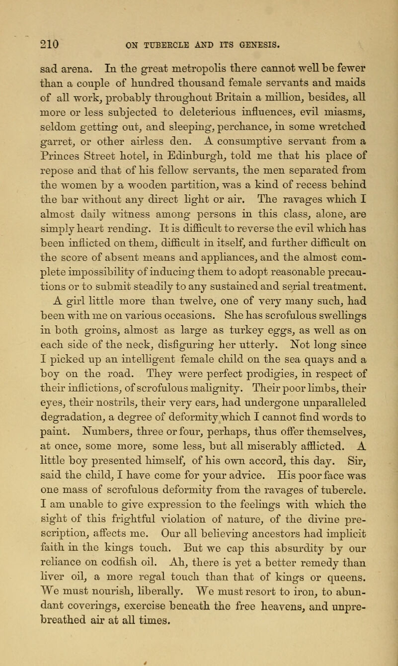 sad arena. In tlie great metropolis there cannot well be fewer than a couple of hundred thousand female servants and maids of all work, probably throughout Britain a million, besides, all more or less subjected to deleterious influences, evil miasms, seldom getting out, and sleeping, perchance, in some wretched garret, or other airless den. A consumptive servant from a Princes Street hotel, in Edinburgh, told me that his place of repose and that of his fellow servants, the men separated from the women by a wooden partition, was a kind of recess behind the bar without any direct hght or air. The ravages which I almost daily witness among persons in this class, alone, are simply heart rending*. It is difficult to reverse the evil which has been inflicted on them, difficult in itself, and further difficult on the score of absent means and appliances, and the almost com- plete impossibility of inducing them to adopt reasonable precau- tions or to submit steadily to any sustained and serial treatment. A girl little more than twelve, one of very many such, had been with me on various occasions. She has scrofulous swellings in both groins, almost as large as turkey eggs, as well as on each side of the neck, disfiguring her utterly. Not long since I picked up an intelligent female child on the sea quays and a boy on the road. They were perfect prodigies, in respect of their inflictions, of scrofulous malignity. Their poor limbs, their eyes, their nostrils, their very ears, had undergone unparalleled degradation, a degree of deformity which I cannot find words to paint. Numbers, three or four, perhaps, thus offer themselves, at once, some more, some less, but all miserably afflicted. A little boy presented himself, of his own accord, this day. Sir, said the child, I have come for your advice. His poor face was one mass of scrofulous deformity from the ravages of tubercle. I am unable to give expression to the feelings with which the sight of this frightful violation of nature, of the divine pre- scription, affects me. Our all believing ancestors had implicit faith in the kings touch. But we cap this absurdity by our reliance on codfish oil. Ah, there is yet a better remedy than liver oil, a more regal touch than that of kings or queens. We must nourish, liberally. We must resort to iron, to abun- dant coverings, exercise beneath the free heavens, and unpre- breathed air at all times.