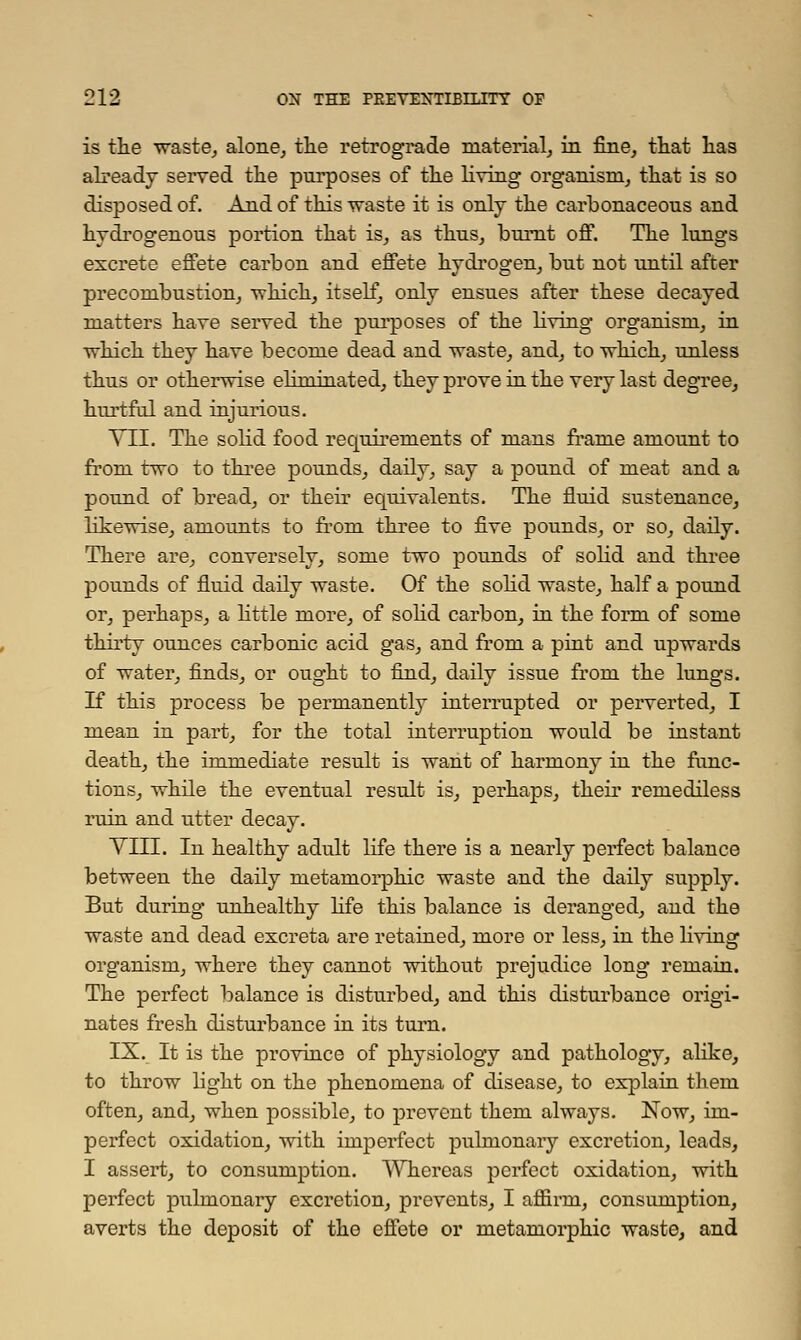 is the waste, alone, the retrograde material, in fine, that has already served the purposes of the living organism, that is so disposed of. And of this waste it is only the carbonaceous and hydrogenous portion that is, as thus, burnt off. The lungs excrete effete carbon and effete hydrogen, but not until after precombustion, -which, itself, only ensues after these decayed matters have served the purposes of the living organism, in ■which they have become dead and waste, and, to which, unless thus or otherwise eliminated, they prove in the very last degree, hurtful and injurious. TIL The solid food requirements of mans frame amount to from two to three pounds, daily, say a pound of meat and a pound of bread, or their equivalents. The fluid sustenance, likewise, amounts to from three to five pounds, or so, daily. There are, conversely, some two pounds of solid and three pounds of fluid daily waste. Of the solid waste, half a pound or, perhaps, a little more, of solid carbon, in the form of some thirty ounces carbonic acid gas, and from a pint and upwards of water, finds, or ought to find, daily issue from the lungs. If this process be permanently interrupted or perverted, I mean in part, for the total interruption would be instant death, the immediate result is want of harmony in the func- tions, while the eventual result is, perhaps, their remediless ruin and utter decay. VIII. In healthy adult life there is a nearly perfect balance between the daily metamorphic waste and the daily supply. But during unhealthy life this balance is deranged, and the waste and dead excreta are retained, more or less, in the livmg organism, where they cannot without prejudice long remain. The perfect balance is disturbed, and this disturbance origi- nates fresh disturbance in its turn. IX. It is the province of physiology and pathology, alike, to throw light on the phenomena of disease, to explain them often, and, when possible, to prevent them always. Now, im- perfect oxidation, with imperfect pulmonary excretion, leads, I assert, to consumption. Whereas perfect oxidation, with perfect pulmonary excretion, prevents, I affirm, consumption, averts the deposit of the effete or metamorphic waste, and