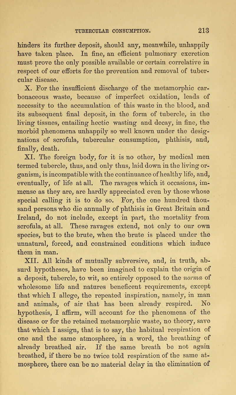 hinders its further deposit, should any, meanwhile, unhappily have taken place. In fine, an efficient pulmonary excretion must prove the only possible available or certain correlative in respect of our efforts for the prevention and removal of tuber- cular disease. X. For the insufficient discharge of the metamorphic car- bonaceous waste, because of imperfect oxidation, leads of necessity to the accumulation of this waste in the blood, and its subsequent final deposit, in the form of tubercle, in the living tissues, entailing hectic wasting and decay, in fine, the morbid phenomena unhappily so well known under the desig- nations of scrofula, tubercular consumption, phthisis, and, finally, death. XI. The foreign body, for it is no other, by medical men termed tubercle, thus, and only thus, laid down in the living or- ganism, is incompatible with the continuance of healthy life, and, eventually, of life at all. The ravages which it occasions, im- mense as they are, are hardly appreciated even by those whose special calling it is to do so. For, the one hundred thou- sand persons who die annually of phthisis in Great Britain and Ireland, do not include, except in part, the mortality from scrofula, at all. These ravages extend, not only to our own species, but to the brute, when the brute is placed under the unnatural, forced, and constrained conditions which induce them in man. XII. All kinds of mutually subversive, and, in truth, ab- surd hypotheses, have been imagined to explain the origin of a deposit, tubercle, to wit, so entirely opposed to the norma of wholesome life and natures beneficent requirements, except that which I allege, the repeated inspiration, namely, in man and animals, of air that has been already respired. No hypothesis, I affirm, will account for the phenomena of the disease or for the retained metamorphic waste, no theory, save that which I assign, that is to say, the habitual respiration of one and the same atmosphere, in a word, the breathing of already breathed air. If the same breath be not again breathed, if there be no twice told respiration of the same at- mosphere, there can be no material delay in the elimination of