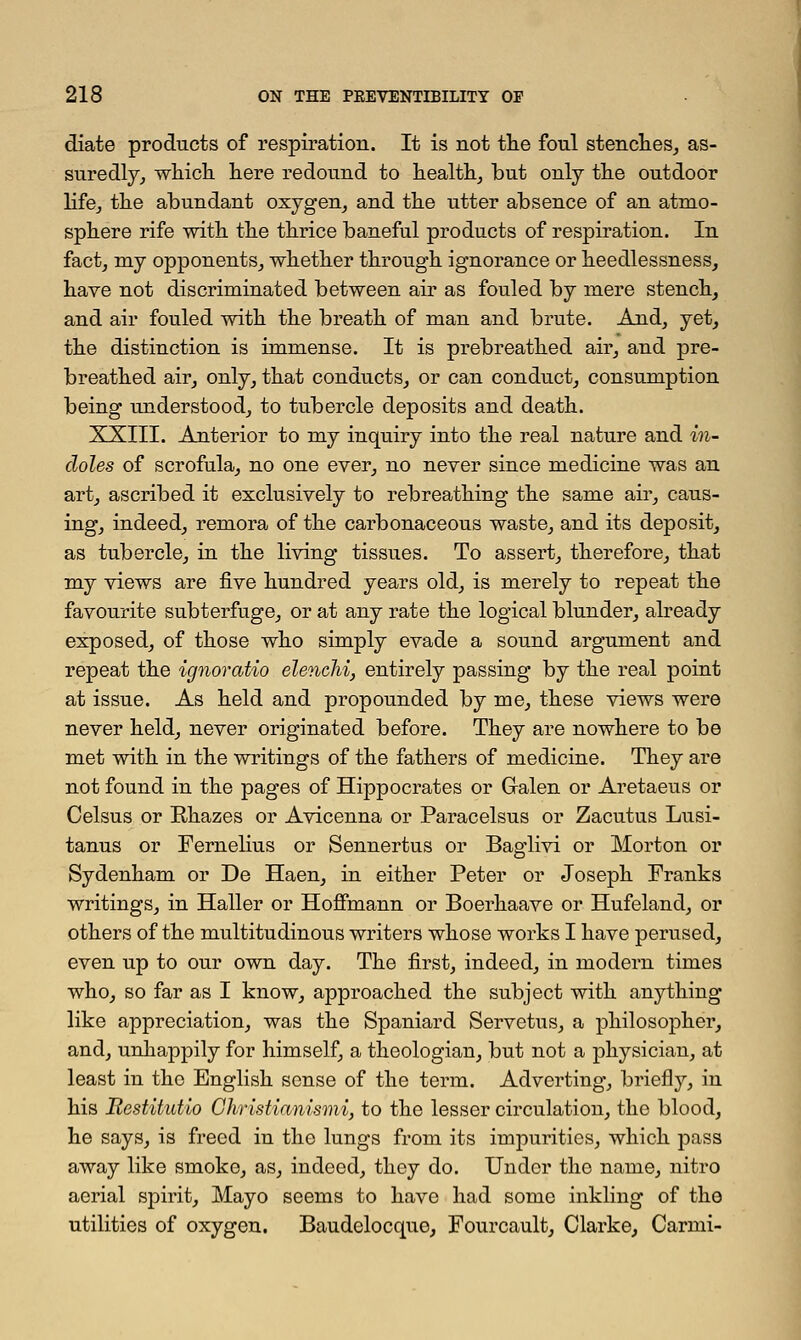 diate products of respiration. It is not the foul stenches, as- suredly, which here redound to health, but only the outdoor life, the abundant oxygen, and the utter absence of an atmo- sphere rife with the thrice baneful products of respiration. In fact, my opponents, whether through ignorance or heedlessness, have not discriminated between air as fouled by mere stench, and air fouled with the breath of man and brute. And, yet, the distinction is immense. It is prebreathed air, and pre- breathed air, only, that conducts, or can conduct, consumption being understood, to tubercle deposits and death. XXIII. Anterior to my inquiry into the real nature and in- doles of scrofula, no one ever, no never since medicine was an art, ascribed it exclusively to rebreathing the same air, caus- ing, indeed, remora of the carbonaceous waste, and its deposit, as tubercle, in the living tissues. To assert, therefore, that my views are five hundred years old, is merely to repeat the favourite subterfuge, or at any rate the logical blunder, already exposed, of those who simply evade a sound argument and repeat the ignoratio elenclii, entirely passing by the real point at issue. As held and propounded by me, these views were never held, never originated before. They are nowhere to be met with in the writings of the fathers of medicine. They are not found in the pages of Hippocrates or Galen or Aretaeus or Celsus or Bhazes or Avicenna or Paracelsus or Zacutus Lusi- tanus or Fernelius or Sennertus or Baglivi or Morton or Sydenham or De Haen, in either Peter or Joseph Franks writings, in Haller or Hoffmann or Boerhaave or Hufeland, or others of the multitudinous writers whose works I have perused, even up to our own day. The first, indeed, in modern times who, so far as I know, approached the subject with anything like appreciation, was the Spaniard Servetus, a philosopher, and, unhappily for himself, a theologian, but not a physician, at least in the English sense of the term. Adverting, briefly, in his Restitutio Christianismi, to the lesser circulation, the blood, he says, is freed in the lungs from its impurities, which pass away like smoke, as, indeed, they do. Under the name, nitro aerial spirit, Mayo seems to have had some inkling of the utilities of oxygen. Baudelocquo, Fourcault, Clarke, Carmi-