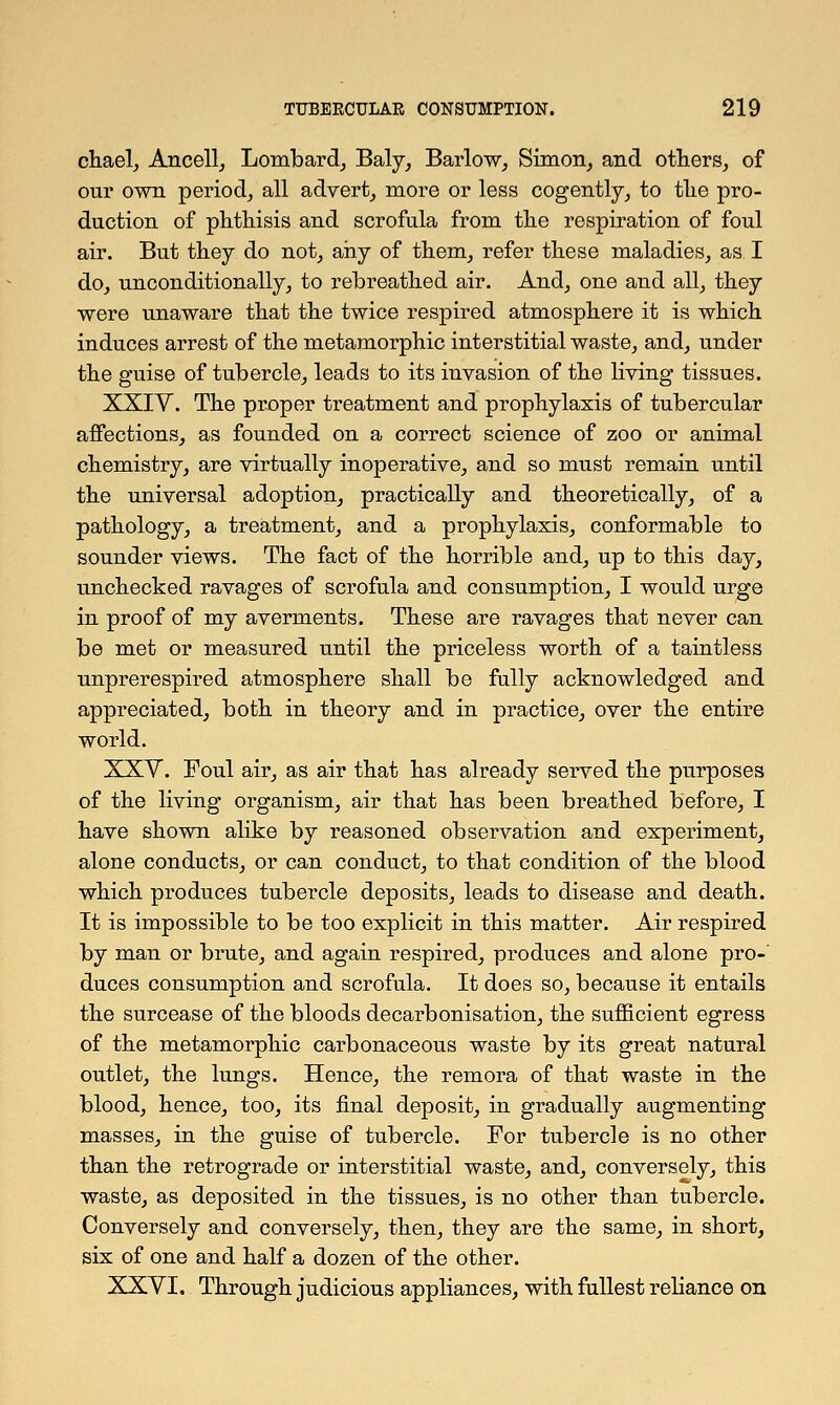 chael, Ancell, Lombard, Baly, Barlow, Simon, and others, of our own period, all advert, more or less cogently, to tlie pro- duction of phthisis and scrofula from the respiration of foul air. But they do not, any of them, refer these maladies, as I do, unconditionally, to rebreathed air. And, one and all, they were unaware that the twice respired atmosphere it is which induces arrest of the metamorphic interstitial waste, and, under the guise of tubercle, leads to its invasion of the living tissues. XXIY. The proper treatment and prophylaxis of tubercular affections, as founded on a correct science of zoo or animal chemistry, are virtually inoperative, and so must remain until the universal adoption, practically and theoretically, of a pathology, a treatment, and a prophylaxis, conformable to sounder views. The fact of the horrible and, up to this day, unchecked ravages of scrofula and consumption, I would urge in proof of my averments. These are ravages that never can be met or measured until the priceless worth of a taintless unprerespired atmosphere shall be fully acknowledged and appreciated, both in theory and in practice, over the entire world. XXV. Foul air, as air that has already served the purposes of the living organism, air that has been breathed before, I have shown alike by reasoned observation and experiment, alone conducts, or can conduct, to that condition of the blood which produces tubercle deposits, leads to disease and death. It is impossible to be too explicit in this matter. Air respired by man or brute, and again respired, produces and alone pro- duces consumption and scrofula. It does so, because it entails the surcease of the bloods decarbonisation, the sufficient egress of the metamorphic carbonaceous waste by its great natural outlet, the lungs. Hence, the rernora of that waste in the blood, hence, too, its final deposit, in gradually augmenting masses, in the guise of tubercle. For tubercle is no other than the retrograde or interstitial waste, and, conversely, this waste, as deposited in the tissues, is no other than tubercle. Conversely and conversely, then, they are the same, in short, six of one and half a dozen of the other. XXYI. Through judicious appliances, with fullest reliance on