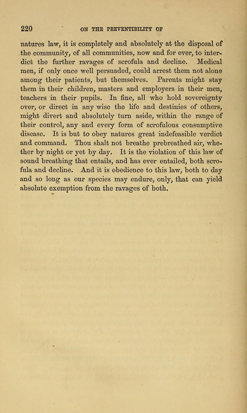 natures law, it is completely and absolutely at the disposal of the community, of all communities, now and for ever, to inter- dict the further ravages of scrofula and decline. Medical men, if only once well persuaded, could arrest them not alone among their patients, but themselves. Parents might stay them in their children, masters and employers in their men, teachers in their pupils. In fine, all who hold sovereignty over, or direct in any wise the life and destinies of others, might divert and absolutely turn aside, within the range of their control, any and every form of scrofulous consumptive disease. It is but to obey natures great indefeasible verdict and command. Thou shalt not breathe prebreathed air, whe- ther by night or yet by day. It is the violation of this law of sound breathing that entails, and has ever entailed, both scro- fula and decline. And it is obedience to this law, both to day and so long as our species may endure, only, that can yield absolute exemption from the ravages of both.