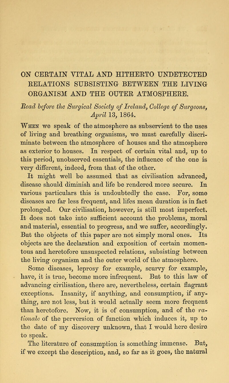 ON CERTAIN VITAL AND HITHERTO UNDETECTED RELATIONS SUBSISTING BETWEEN THE LIVING ORGANISM AND THE OUTER ATMOSPHERE. Mead before the Surgical Society of Ireland, College of Surgeons, April 13, 1864. When we speak of the atmosphere as subservient to the uses of living and breathing organisms, we must carefully discri- minate between the atmosphere of houses and the atmosphere as exterior to houses. In respect of certain vital and, up to this period, unobserved essentials, the influence of the one is very different, indeed, from that of the other. It might well be assumed that as civilisation advanced, disease should diminish and life be rendered more secure. In various particulars this is undoubtedly the case. For, some diseases are far less frequent, and lifes mean duration is in fact prolonged. Our civilisation, however, is still most imperfect. It does not take into sufficient account the problems, moral and material, essential to progress, and we suffer, accordingly. But the objects of this paper are not simply moral ones. Its objects are the declaration and exposition of certain momen- tous and heretofore unsuspected relations, subsisting between the living organism and the outer world of the atmosphere. Some diseases, leprosy for example, scurvy for example, have, it is true, become more infrequent. But to this law of advancing civilisation, there are, nevertheless, certain flagrant exceptions. Insanity, if anything, and consumption, if any- thing, are not less, but it would actually seem more frequent than heretofore. Now, it is of consumption, and of the ra- tionale of the perversion of function which induces it, up to the date of my discovery unknown, that I would here desire to speak. The literature of consumption is something immense. But, if we except the description, and, so far as it goes, the natural