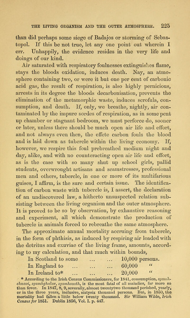 than did perhaps some siege of Badajos or storming of Sebas- topol. If this be not true, let any one point out wherein I err. Unhappily, the evidence resides in the very life and doings of our kind. Air saturated with respiratory foulnesses extinguishes flame, stays the bloods oxidation, induces death. Nay, an atmo- sphere containing two, or were it but one per cent of carbonic acid gas, the result of respiration, is also highly pernicious, arrests in its degree the bloods decarbonisation, prevents the elimination of the metamorphic waste, induces scrofula, con- sumption, and death. If, only, we breathe, nightly, air con- taminated by the impure sordes of respiration, as in some pent up chamber or stagnant bedroom, we must perforce do, sooner or later, unless there should be much open air life and effort, and not always even then, the effete carbon fouls the blood and is laid down as tubercle within the living economy. If, however, we respire this foul prebreathed medium night and day, alike, and with no counteracting open air life and effort, as is the case with so many shut up school girls, pallid students, overwrought artisans and seamstresses, professional men and others, tubercle, in one or more of its multifarious guises, I affirm, is the sure and certain issue. The identifica- tion of carbon waste with tubercle is, I assert, the declaration of an undiscovered law, a hitherto unsuspected relation sub- sisting between the living organism and the outer atmosphere. It is proved to be so by observation, by exhaustive reasoning and experiment, all which demonstrate the production of tubercle in animals forced to rebreathe the same atmosphere. The approximate annual mortality accruing from tubercle, in the form of phthisis, as induced by resprring air loaded with the detritus and exuviae of the living frame, amounts, accord- ing to my calculation, and that much within bounds, In Scotland to some ... ... 10,000 persons. In England to 60,000 In Ireland to* 20,000 * According to the Irish Census Commissioners, for 1841, consumption, sgamli- clmaoi, sgarnKghalwr, sgamhsaoth, is the most fatal of all maladies, far more so than fever. In 1847, 8, 9, severally, almost twentytwo thousand perished, yearly, or in the three years, inclusive, sixtysix thousand persons. But, in 1850, the mortality had fallen a little below twenty thousand. Sir William Wilde, Irish Census for 1851.' Dublin 1856, Vol. I. p. 447.