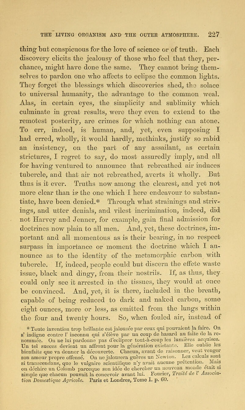 thing but conspicuous for the love of science or of truth. Each discovery elicits the jealousy of those who feel that they, per- chance, might have done the same. They cannot bring them- selves to pardon one who affects to eclipse the common lights. They forget the blessings which discoveries shed, the solace to universal humanity, the advantage to the common weal. Alas, in certain eyes, the simplicity and sublimity which culminate in great results, were they even to extend to the remotest posterity, are crimes for which nothing can atone. To err, indeed, is human, and, yet, even supposing I had erred, wholly, it would hardly, methinks, justify so rabid an insistency, on the part of any assailant, as certain strictures, I regret to say, do most assuredly imply, and all for having ventured to announce that rebreathed air induces tubercle, and that air not rebreathed, averts it wholly. But thus is it ever. Truths now among the clearest, and yet not more clear than is- the one which I here endeavour to substan- tiate, have been denied.* Through what strainings and striv- ings, and utter denials, and vilest incrimination, indeed, did not Harvey and Jenner, for example, gain final admission for doctrines now plain to all men. And, yet, these doctrines, im- portant and all momentous as is their bearing, in no respect surpass in importance or moment the doctrine which I an- nounce as to the identity of the metamorphic carbon with tubercle. If, indeed, people could but discern the effete waste issue, black and dingy, from their nostrils. If, as thus, they could only see it arrested in the tissues, they would at once be convinced. And, yet, it is there, included in the breath, capable of being reduced to dark and naked carbon, some eight ounces, more or less, as emitted from the lungs within the four and twenty hours. So, when fouled air, instead of * Toute invention trop brillante est jalousee par ceux qui pouvaient la faire. On s' indigne contre 1' inconnu qui s'eleve par tin coup de basard au faite de la re- nommee. On ne lui pardonne pas d'eclipsor tout-a-coup les lumieres acquises. Un tel suoces devient un affront pour la generation existante. Elle oublie les bienfaits que va donner la decouverte. Chacun, avant de raisonner, veut venger son amour propre offense. On ne jalousera gneres un Newton. Les calcals sont si transcendans, que le vulgaire scientifique n'y avait aucune pretention. ^ Mais on decbire un Colomb parceque son idee de cberclier un nouveau monde etait si simple que cbaoun pouvait la concevoir avant lui. Fourier, Traite de I Associa- tion Domestique Agricole. Paris et Londres, Tome I. p. 60.