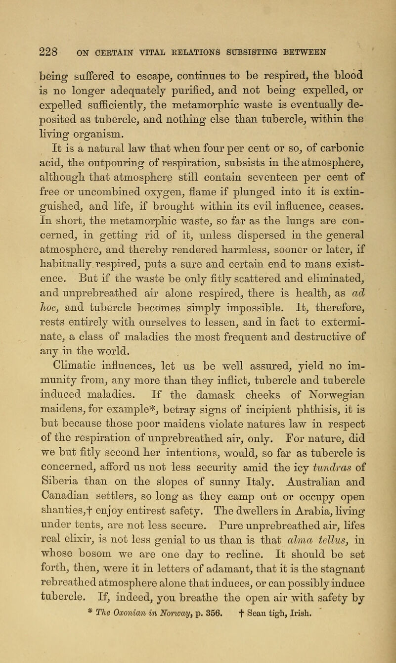 being suffered to escape, continues to be respired, the blood is no longer adequately purified, and not being expelled, or expelled sufficiently, the metamorphic waste is eventually de- posited as tubercle, and nothing else than tubercle, within the living organism. It is a natural law that when four per cent or so, of carbonic acid, the outpouring of respiration, subsists in the atmosphere, although that atmosphere still contain seventeen per cent of free or uncombined oxygen, flame if plunged into it is extin- guished, and life, if brought within its evil influence, ceases. In short, the metamorphic waste, so far as the lungs are con- cerned, in getting rid of it, unless dispersed in the general atmosphere, and thereby rendered harmless, sooner or later, if habitually respired, puts a sure and certain end to mans exist- ence. But if the waste be only fitly scattered and eliminated, and unprebreathed air alone respired, there is health, as ad hoc, and tubercle becomes simply impossible. It, therefore, rests entirely with ourselves to lessen, and in fact to extermi- nate, a class of maladies the most frequent and destructive of any in the world. Climatic influences, let us be well assured, yield no im- munity from, any more than they inflict, tubercle and tubercle induced maladies. If the damask cheeks of Norwegian maidens, for example*, betray signs of incipient phthisis, it is but because those poor maidens violate natures law in respect of the respiration of unprebreathed air, only. For nature, did we but fitly second her intentions, would, so far as tubercle is concerned, afford us not less security amid the icy tundras of Siberia than on the slopes of sunny Italy. Australian and Canadian settlers, so long as they camp out or occupy open shanties,t enjoy entirest safety. The dwellers in Arabia, living under tents, are not less secure. Pure unprebreathed air, lifes real elixir, is not less genial to us than is that alma tellus, in whose bosom we are one day to recline. It should be set forth, then, were it in letters of adamant, that it is the stagnant rebrcathed atmosphere alone that induces, or can possibly induce tubercle. If, indeed, you breathe the open air with safety by * The Oxonian in Norway, p. 356. t Sean tigh, Irish.