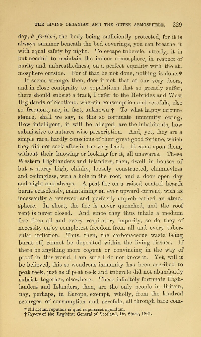 day, a fortiori, the body being sufficiently protected, for it is always summer beneath the bed coverings, you can breathe it with equal safety by night. To escape tubercle, utterly, it is but needful to maintain the indoor atmosphere, in respect of purity and unbreathedness, on a perfect equality with the at- mosphere outside. For if that be not done, nothing is done.* It seems strange, then, does it not, that at our very doors, and in close contiguity to populations that so greatly suffer, there should subsist a tract, I refer to the Hebrides and West Highlands of Scotland, wherein consumption and scrofula, else so frequent, are, in fact, unknown.f To what happy circum- stance, shall we say, is this so fortunate immunity owing. How intelligent, it will be alleged, are the inhabitants, how submissive to natures wise prescription. And, yet, they are a simple race, hardly conscious of their great good fortune, which they did not seek after in the very least. It came upon them, without their knowing or looking for it, all unawares. These Western Highlanders and Islanders, then, dwell in houses of but a storey high, chinky, loosely constructed, chimneyless and ceilingless, with a hole in the roof, and a door open day and night and always. A peat fire on a raised central hearth burns ceaselessly, maintaining an ever upward current, with as incessantly a renewed and perfectly unprebreathed an atmo- sphere. In short, the fire is never quenched, and the roof vent is never closed. And since they thus inhale a medium free from all and every respiratory impurity, so do they of necessity enjoy completest freedom from all and every tuber- cular infliction. Thus, then, the carbonaceous waste being burnt off, cannot be deposited within the living tissues. If there be anything more cogent or convincing in the way of proof in this world, I am sure I do not know it. Yet, will it be believed, this so wondrous immunity has been ascribed to peat reek, just as if peat reek and tubercle did not abundantly subsist, together, elsewhere. These infinitely fortunate High- landers and Islanders, then, are the only people in Britain, nay, perhaps, in Europe, exempt, wholly, from the kindred scourges of consumption and scrofula, all through bare com- * Nil actum reputans si quid superessefc agendum. f Report of the Kegistrar General of Scotland, Dr. Stark, 1861.