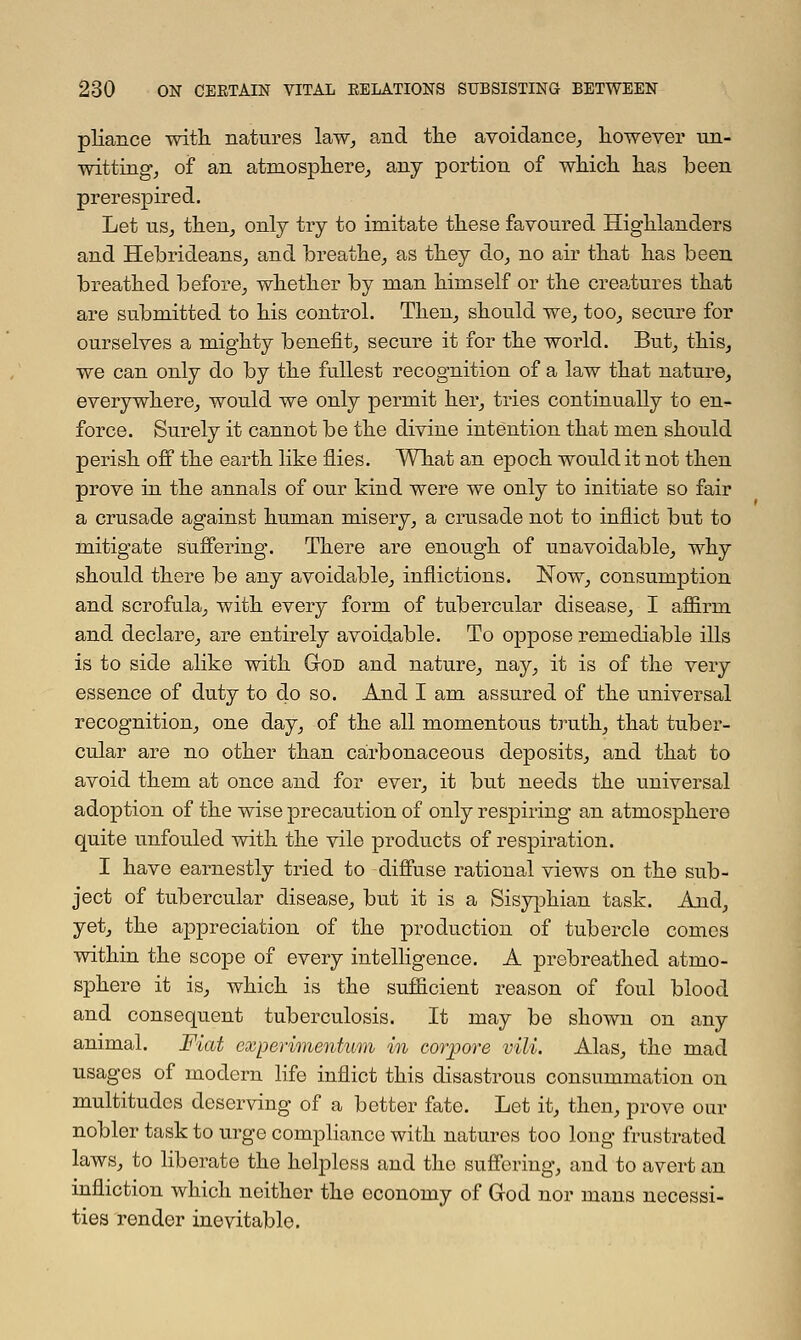 pliance with natures law, and the avoidance, however un- witting, of an atmosphere, any portion of which has been prerespired. Let us, then, only try to imitate these favoured Highlanders and Hebrideans, and breathe, as they do, no air that has been breathed before, whether by man himself or the creatures that are submitted to his control. Then, should we, too, secure for ourselves a mighty benefit, secure it for the world. But, this, we can only do by the fullest recognition of a law that nature, everywhere, would we only permit her, tries continually to en- force. Surely it cannot be the divine intention that men should perish off the earth like flies. What an epoch would it not then prove in the annals of our kind were we only to initiate so fair a crusade against human misery, a crusade not to inflict but to mitigate suffering. There are enough of unavoidable, why should there be any avoidable, inflictions. Now, consumption and scrofula, with every form of tubercular disease, I affirm and declare, are entirely avoidable. To oppose remediable ills is to side alike with God and nature, nay, it is of the very essence of duty to do so. And I am assured of the universal recognition, one day, of the all momentous truth, that tuber- cular are no other than carbonaceous deposits, and that to avoid them at once and for ever, it but needs the universal adoption of the wise precaution of only respiring an atmosphere quite unfouled with the vile products of respiration. I have earnestly tried to diffuse rational views on the sub- ject of tubercular disease, but it is a Sisyphian task. And, yet, the appreciation of the production of tubercle comes within the scope of every intelligence. A prebreathed atmo- sphere it is, which is the sufficient reason of foul blood and consequent tuberculosis. It may be shown on any animal. Fiat experimentum in corjpore vili. Alas, the mad usages of modern life inflict this disastrous consummation on multitudes deserving of a better fate. Let it, then, prove our nobler task to urge compliance with natures too long frustrated laws, to liberate the helpless and the suffering, and to avert an infliction which neither the economy of God nor mans necessi- ties render inevitable.