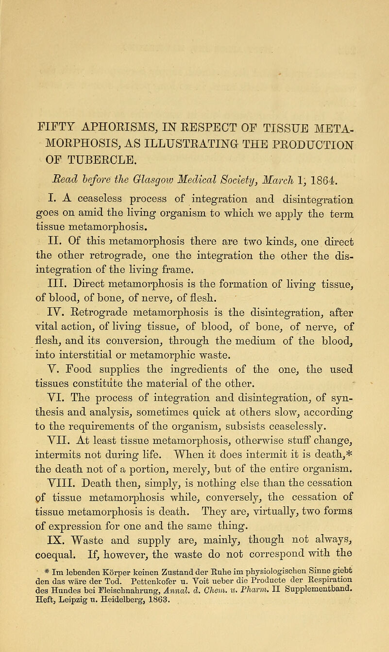 FIFTY APHORISMS, IN RESPECT OF TISSUE META- MORPHOSIS, AS ILLUSTRATING THE PRODUCTION OF TUBERCLE. Bead before the Glasgow Medical Society, March 1, 1864. I. A ceaseless process of integration and disintegration goes on amid the living organism to which we apply the term tissue metamorphosis. II. Of this metamorphosis there are two kinds, one direct the other retrograde, one the integration the other the dis- integration of the living frame. III. Direct metamorphosis is the formation of living tissue, of blood, of bone, of nerve, of flesh. TV. Retrograde metamorphosis is the disintegration, after vital action, of living tissue, of blood, of bone, of nerve, of flesh, and its conversion, through the medium of the blood, into interstitial or metamorphic waste. Y. Food supplies the ingredients of the one, the used tissues constitute the material of the other. YI. The process of integration and disintegration, of syn- thesis and analysis, sometimes quick at others slow, according to the requirements of the organism, subsists ceaselessly. YII. At least tissue metamorphosis, otherwise stuff change, intermits not during life. When it does intermit it is death,* the death not of a portion, merely, but of the entire organism. YIII. Death then, simply, is nothing else than the cessation of tissue metamorphosis while, conversely, the cessation of tissue metamorphosis is death. They are, virtually, two forms of expression for one and the same thing. IX. Waste and supply are, mainly, though not always, coequal. If, however, the waste do not correspond with the * Im lebenden Korper keinen Zustand der Euhe im physioiogischen Sinne giebt den das ware der Tod. Pefctenkofer u. Voifc ueber die Producte der Eespiration des Hundes bei Meischnakrung, Annal. d. Chem. u. Pliarm. II Supplementband.