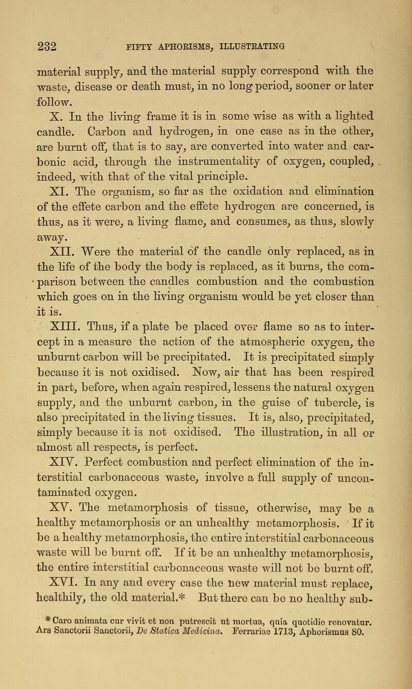 material supply, and the material supply correspond with the waste, disease or death must, in no long period, sooner or later follow. X. In the living frame it is in some wise as with a lighted candle. Carbon and hydrogen, in one case as in the other, are burnt off, that is to say, are converted into water and car- bonic acid, through the instrumentality of oxygen, coupled, indeed, with that of the vital principle. XI. The organism, so far as the oxidation and elimination of the effete carbon and the effete hydrogen are concerned, is thus, as it were, a living flame, and consumes, as thus, slowly away. XII. Were the material of the candle only replaced, as in the life of the body the body is replaced, as it burns, the com- • parison between the candles combustion and the combustion which goes on in the living organism would be yet closer than it is. XIII. Thus, if a plate be placed over flame so as to inter- cept in a measure the action of the atmospheric oxygen, the unburnt carbon will be precipitated. It is precipitated simply because it is not oxidised. Now, air that has been respired in part, before, when again respired, lessens the natural oxygen supply, and the unburnt carbon, in the guise of tubercle, is also precipitated in the living tissues. It is, also, precipitated, simply because it is not oxidised. The illustration, in all or almost all respects, is perfect. XIV. Perfect combustion and perfect elimination of the in- terstitial carbonaceous waste, involve a full supply of uncon- taminated oxygen. XV. The metamorphosis of tissue, otherwise, may be a healthy metamorphosis or an unhealthy metamorphosis. If it be a healthy metamorphosis, the entire interstitial carbonaceous waste will be burnt off. If it be an unhealthy metamorphosis, the entire interstitial carbonaceous waste will not bo burnt off, XVI. In any and every case the new material must replace, healthily, the old material.* But there can bo no healthy sub- * Caro animata cur vivit ct non putroscifc ufc mortua, quia quotidio rcnovafcur. Ars Sanctorii Sancfcorii, Bo Statica, Mcdicina. Ferrariao 1713, Aphorisraus SO.