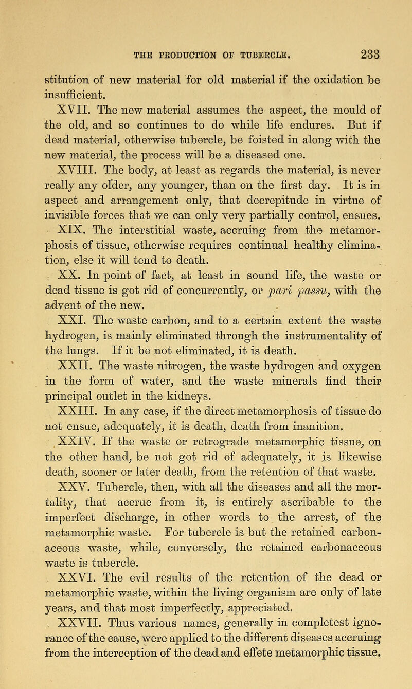 stitution of new material for old material if the oxidation be insufficient. XVII. The new material assumes the aspect, the mould of the old, and so continues to do while life endures. But if dead material, otherwise tubercle, be foisted in along with the new material, the process will be a diseased one. XVIII. The body, at least as regards the material, is never really any older, any younger, than on the first day. It is in aspect and arrangement only, that decrepitude in virtue of invisible forces that we can only very partially control, ensues. XIX. The interstitial waste, accruing from the metamor- phosis of tissue, otherwise requires continual healthy elimina- tion, else it will tend to death. XX. In point of fact, at least in sound life, the waste or dead tissue is got rid of concurrently, or pari passu, with the advent of the new. XXI. The waste carbon, and to a certain extent the waste hydrogen, is mainly eliminated through the instrumentality of the lungs. If it be not eliminated, it is death. XXII. The waste nitrogen, the waste hydrogen and oxygen in the form of water, and the waste minerals find their principal outlet in the kidneys. XXIII. In any case, if the direct metamorphosis of tissue do not ensue, adequately, it is death, death from inanition. XXIV. If the waste or retrograde metamorphic tissue, on the other hand, be not got rid of adequately, it is likewise death, sooner or later death, from the retention of that waste. XXV. Tubercle, then, with all the diseases and all the mor- tality, that accrue from it, is entirely ascribable to the imperfect discharge, in other words to the arrest, of the metamorphic waste. For tubercle is but the retained carbon- aceous waste, while, conversely, the retained carbonaceous waste is tubercle. XXVI. The evil results of the retention of the dead or metamorphic waste, within the living organism are only of late years, and that most imperfectly, appreciated. . XXVII. Thus various names, generally in completest igno- rance of the cause, were applied to the different diseases accruing from the interception of the dead and effete metamorphic tissue.