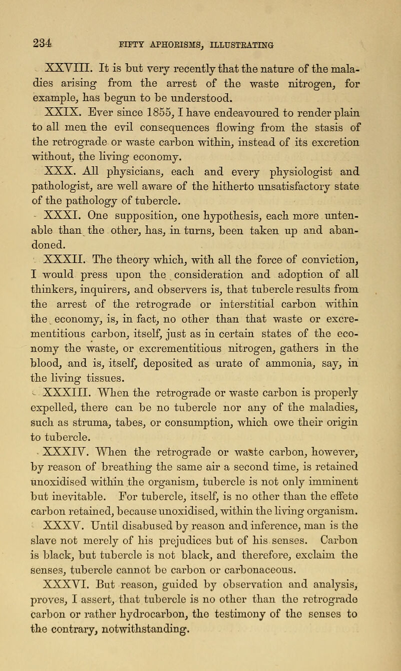 XXVIII. It is but very recently that the nature of the mala- dies arising from the arrest of the waste nitrogen, for example, has begun to be understood. XXIX. Ever since 1855,1 have endeavoured to render plain to all men the evil consequences flowing from the stasis of the retrograde or waste carbon within, instead of its excretion without, the living economy. XXX. All physicians, each and every physiologist and pathologist, are well aware of the hitherto unsatisfactory state of the pathology of tubercle. - XXXI. One supposition, one hypothesis, each more unten- able than the other, has, in turns, been taken up and aban- doned. . XXXII. The theory which, with all the force of conviction, I would press upon the consideration and adoption of all thinkers, inquirers, and observers is, that tubercle results from the arrest of the retrograde or interstitial carbon within the economy, is, in fact, no other than that waste or excre- mentitious carbon, itself, just as in certain states of the eco- nomy the waste, or excrementitious nitrogen, gathers in the blood, and is, itself, deposited as urate of ammonia, say, in the living tissues. - XXXIII. When the retrograde or waste carbon is properly expelled, there can be no tubercle nor any of the maladies, such as struma, tabes, or consumption, which owe their origin to tubercle. - XXXIV. When the retrograde or waste carbon, however, by reason of breathing the same air a second time, is retained unoxidised within the organism, tubercle is not only imminent but inevitable. For tubercle, itself, is no other than the effete carbon retained, because unoxidised, within the living organism. XXXV. Until disabused by reason and inference, man is the slave not merely of his prejudices but of his senses. Carbon is black, but tubercle is not black, and therefore, exclaim the senses, tubercle cannot bo carbon or carbonaceous. XXXVI. But reason, guided by observation and analysis, proves, I assert, that tubercle is no other than tho rotrogrado carbon or rather hydrocarbon, tho testimony of the senses to the contrary, notwithstanding.