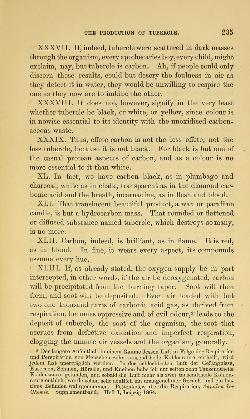 XXXVII. If, indeed, tubercle were scattered in dark masses through the organism,, every apothecaries boy, every child, might exclaim, nay, but tubercle is carbon. Ah, if people could only discern these results, could but descry the foulness in air as they detect it in water, they would be unwilling to respire the one as they now are to imbibe the other. XXXVIII. It does not, however, signify in the very least whether tubercle be black, or white, or yellow, since colour is in nowise essential to its identity with the unoxidised carbon- aceous waste. XXXIX. Thus, effete carbon is not the less effete, not the less tubercle, because it is not black. For black is but one of the casual protean aspects of carbon, and as a colour is no more essential to it than white. XL. In fact, we have carbon black, as in plumbago and charcoal, white as in chalk, transparent as in the diamond car- bonic acid and the breath, incarnadine, as in flesh and blood. XLI. That translucent beautiful product, a wax or paraffme candle, is but a hydrocarbon mass. That rounded or flattened or diffused substance named tubercle, which destroys so many, is no more. XLIL Carbon, indeed, is brilliant, as in flame. It is red, as in blood. In fine, it wears every aspect, its compounds assume every hue. XLIII. If, as already stated, the oxygen supply be in part intercepted, in other words, if the air be deoxygenated, carbon will be precipitated from the burning taper. Soot will then form, and soot will be deposited. Even air loaded with but two one thousand parts of carbonic acid gas, as derived from respiration, becomes oppressive and of evil odour,*.leads to the deposit of tubercle, the soot of the organism, the soot that accrues from defective oxidation and imperfect respiration, clogging the minute air vessels and the organism, generally. * Der langere Aufenthalfc in einem Eaume clessen Luffc in Folge der Bespiration und Perspiration von Menschen zehn tausendtheile Kohlensaure enthallt, wird jedem fast unertraglich werden. In der schlechtesten Luft der Gefangnisse, Kasernen, Schulen, Horsale, und Kneipen habe ich nur selten zehn Tausendtheile Kohlensaure gefunden, und sobald die Luft mehr als awei tausendtheile Kohlen- saure enthielt, wurde schon sehr deutlich ein unangenehmer Geruch und ein las- tiges Befinden wahrgenommen. Bettenkofer, uber die Bespiration, Annalen der Chemie. Supplementband. Heft I, Leipzig 1864.