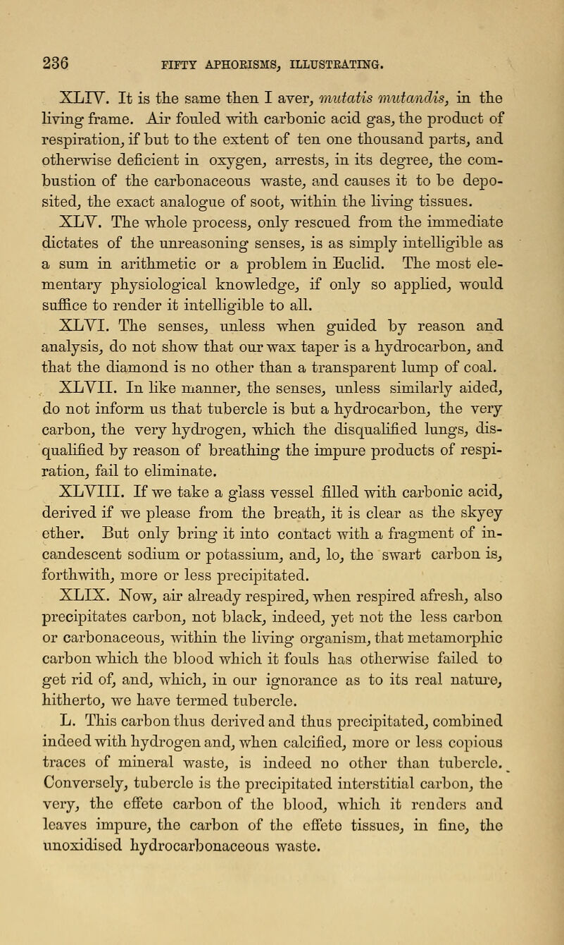 XLIV. It is the same then I aver, mutatis mutandis, in the living frame. Air fonled with carbonic acid gas, the product of respiration, if but to the extent of ten one thousand parts, and otherwise deficient in oxygen, arrests, in its degree, the com- bustion of the carbonaceous waste, and causes it to be depo- sited, the exact analogue of soot, within the living tissues. XLV. The whole process, only rescued from the immediate dictates of the unreasoning senses, is as simply intelligible as a sum in arithmetic or a problem in Euclid. The most ele- mentary physiological knowledge, if only so applied, would suffice to render it intelligible to all. XLVI. The senses, unless when guided by reason and analysis, do not show that our wax taper is a hydrocarbon, and that the diamond is no other than a transparent lump of coal. XLYII. In like manner, the senses, unless similarly aided, do not inform us that tubercle is but a hydrocarbon, the very carbon, the very hydrogen, which the disqualified lungs, dis- qualified by reason of breathing the impure products of respi- ration, fail to eliminate. XLVIII. If we take a glass vessel filled with carbonic acid, derived if we please from the breath, it is clear as the skyey ether. But only bring it into contact with a fragment of in- candescent sodium or potassium, and, lo, the swart carbon is, forthwith, more or less precipitated. XLIX. Now, air already respired, when respired afresh, also precipitates carbon, not black, indeed, yet not the less carbon or carbonaceous, within the living organism, that metamorphic carbon which the blood which it fouls has otherwise failed to get rid of, and, which, in our ignorance as to its real nature, hitherto, we have termed tubercle. L. This carbon thus derived and thus precipitated, combined indeed with hydrogen and, when calcified, more or less copious traces of mineral waste, is indeed no other than tubercle. _ Conversely, tubercle is the precipitated interstitial carbon, the very, the effete carbon of the blood, which it renders and leaves impure, the carbon of the effeto tissues, in fine, the unoxidised hydrocarbonaceous waste.