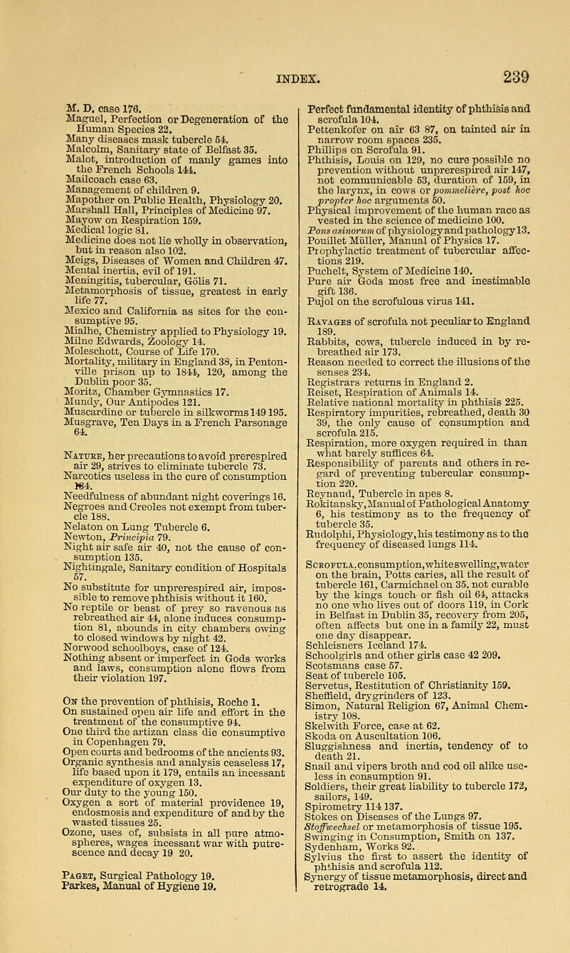 M. D. case 176. Maguel, Perfection or Degeneration of the Human Species 22. Many diseases mask tubercle 54. Malcolm, Sanitary state of Belfast 35. Malot, introduction of manly games into the French Schools 14-1. Mailcoach case 63. Management of children 9. Mapother on Public Health, Physiology 20. Marshall Hall, Principles of Medicine 97. Mayow on Respiration 159. Medical logic 81. Medicine does not lie wholly in observation, but in reason also 102. Meigs, Diseases of Women and Children 47. Mental inertia, evil of 191. Meningitis, tubercular, Golis 71. Metamorphosis of tissue, greatest in early life 77. Mexico and California as sites for the con- sumptive 95. Mialhe, Chemistry applied to Physiology 19. Milne Edwards, Zoology 14. Moleschott, Course of Life 170. Mortality, military in England 38, in Penton- ville prison up to 1844, 120, among the Dublin poor 35. Moritz, Chamber Gymnastics 17. Mundy, Our Antipodes 121. Muscardine or tubercle in silkworms 149195. Musgrave, Ten Days in a French Parsonage 64. Natttbe, her precautions to avoid prerespired air 29, strives to eliminate tubercle 73. Narcotics useless in the cure of consumption 164. Needfulness of abundant night coverings 16. Negroes and Creoles not exempt from tuber- cle 188. Nelaton on Lung Tubercle 6. Newton, Principia 79. Night air safe ah' 40, not the cause of con- sumption 135. Nightingale, Sanitary condition of Hospitals 57. No substitute for unprerespired air, impos- sible to remove phthisis without it 160. No reptile or beast of prey so ravenous as rebreathed air 44, alone induces consump- tion 81, abounds in city chambers owing to closed windows by night 42. Norwood schoolboys, case of 124. Nothing absent or imperfect in Gods works and laws, consumption alone flows from their violation 197. On the prevention of phthisis, Roche 1. On sustained open air life and effort in the treatment of the consumptive 94. One third the artizan class die consumptive in Copenhagen 79, Open courts and bedrooms of the ancients 93. Organic synthesis and analysis ceaseless 17, life based upon it 179, entails an incessant expenditure of oxygen 13. Our duty to the young 150. Oxygen a sort of material providence 19, endosmosis and expenditure of and by the wasted tissues 25. Ozone, uses of, subsists in all pure atmo- spheres, wages incessant war with putre- scence and decay 19 20. Paget, Surgical Pathology 19. Parkes, Manual of Hygiene 19. Perfect fundamental identity of phthisis and scrofula 104. Pettenkofor on air 63 87, on tainted ah in narrow room spaces 235. Phillips on Scrofula 91. Phthisis, Louis on 129, no cure possiblo no prevention without unprerespired air 147, not communicable 53, duration of 159, in the larynx, in cows or pommeliere, post hoc propter hoc arguments 50. Physical improvement of the human race as vested in the science of medicine 100. Pons asinorum of physiology and pathology 13. Pouillet Miiller, Manual of Physics 17. Prophylactic treatment of tubercular affec- tions 219. Puchelt, System of Medicine 140. Pure air Gods most free and inestimable gift 136. Pujol on the scrofulous virus 141. Ravages of scrofula not peculiar to England 189. Rabbits, cows, tubercle induced in by re- breathed air 173. Reason needed to correct the illusions of the senses 234. Registrars returns in England 2. Reiset, Respiration of Animals 14. Relative national mortality in phthisis 225. Respiratory impurities, rebreathed, death 30 39, the only cause of consumption and scrofula 215. Respiration, more oxygen required in than what barely suffices 64. Responsibility of parents and others in re- gard of preventing tubercular consump- tion 220. Reynaud, Tubercle in apes 8. Rokitansky.Manual of Pathological Anatomy 6, his testimony as to the frequency of tubercle 35. Rudolphi, Physiology, his testimony as to the frequency of diseased lungs 114. Schofdxa. consumption, white swelling, water on the brain, Potts caries, all the result of tubercle 161, Carmichael on 35, not curable by the kings touch or fish oil 64, attacks no one who lives out of doors 119, in Cork in Belfast in Dublin 35, recovery from 205, often affects but one in a family 22, must one day disappear. Schleisners Iceland 174. Schoolgirls and other girls case 42 209. Scotsmans case 57. Seat of tubercle 105. Servetus, Restitution of Christianity 159. Sheffield, dry grinders of 123. Simon, Natural Religion 67, Animal Chem- istry 108. Skelwith Force, case at 62. Skoda on Auscultation 106. Sluggishness and inertia, tendency of to death 21. Snail and vipers broth and cod oil alike use- less in consumption 91. Soldiers, their great liability to tubercle 172, sailors, 149. Spirometry 114 137. Stokes on Diseases of the Lungs 97. Stoffwechsel or metamorphosis of tissue 195. Swinging in Consumption, Smith on 137. Sydenham, Works 92. Sylvius the first to assert the identity of phthisis and scrofula 112. Synergy of tissue metamorphosis, direct and retrograde 14.