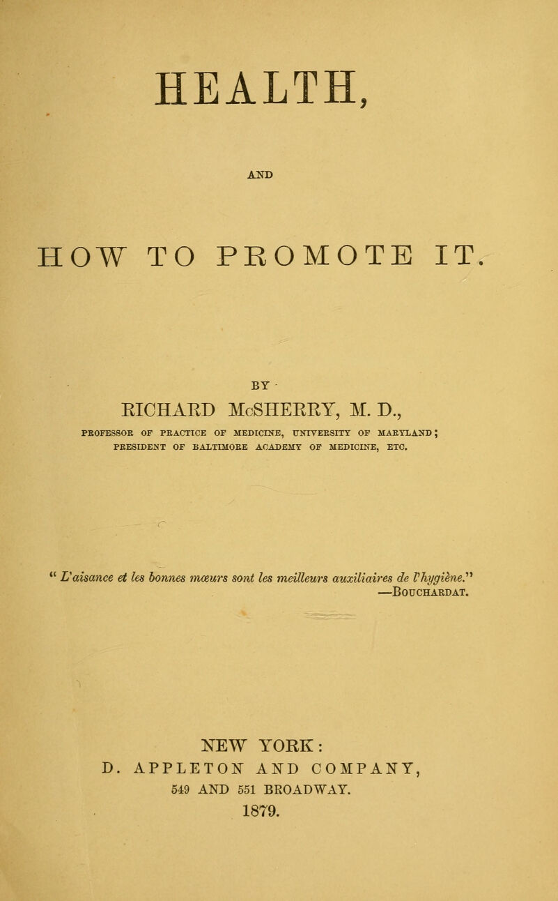 HEALTH, AND HOW TO PROMOTE IT BY EICHAED McSHERRY, M. D., PEOFESSOE OF PEACTTCE OF MEDICINE, TrNTVEESITY OF MAEYXAND J PEESIDENT OF BALTLMOEE ACADEMY OF MEDICINE, ETC. L'aisance et les bonnes mozurs sont les meilleurs auxiliaires de VhygieneP —BOUCHARDAT. NEW YORK: D. APPLETON AND COMPANY, 549 AND 551 BROADWAY. 1879.