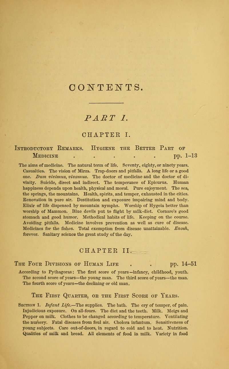 CONTENTS PART I. CHAPTER I. Introductory Remarks. Hygiene the Better Part of Medicine ..... pp. 1-13 The aims of medicine. The natural term of life. Seventy, eighty, or ninety years. Casualties. The vision of Mirza. Trap-doors and pitfalls. A long life or a good one. Dum vivimus, vivamus. The doctor of medicine and the doctor of di- vinity. Suicide, direct and indirect. The temperance of Epicurus. Human happiness depends upon health, physical and moral. Pure enjoyment. The sea, the springs, the mountains. Health, spirits, and temper, exhausted in the cities. Eenovation in pure air. Destitution and exposure impairing mind and body. Elixir of life dispensed by mountain nymphs. Worship of Hygeia better than worship of Mammon. . Blue devils put to flight by milk-diet. Cornaro's good stomach and good humor. Methodical habits of life. Keeping on the course. Avoiding pitfalls. Medicine involves prevention as well as cure of disease. Medicines for the fishes. Total exemption from disease unattainable. Enosh, forever. Sanitary science the great study of the day. CHAPTER II. The Four Divisions of Human Life . . pp. 14-51 According to Pythagoras: The first score of years—infancy, childhood, youth. The second score of years—the young man. The third score of years—the man. The fourth score of years—the declining or old man. The First Quarter, or the First Score of Years. Section 1. Infant Life.—The supplies. The bath. The cry of temper, of pain. Injudicious exposure. On all-fours. The diet and the teeth. Milk. Meigs and Pepper on milk. Clothes to be changed according to temperature. Ventilating the nursery. Fatal diseases from foul air. Cholera infantum. Sensitiveness of young subjects. Care out-of-doors, in regard to cold and to heat. Nutrition. Qualities of milk and bread. All elements of food in milk. Variety in food