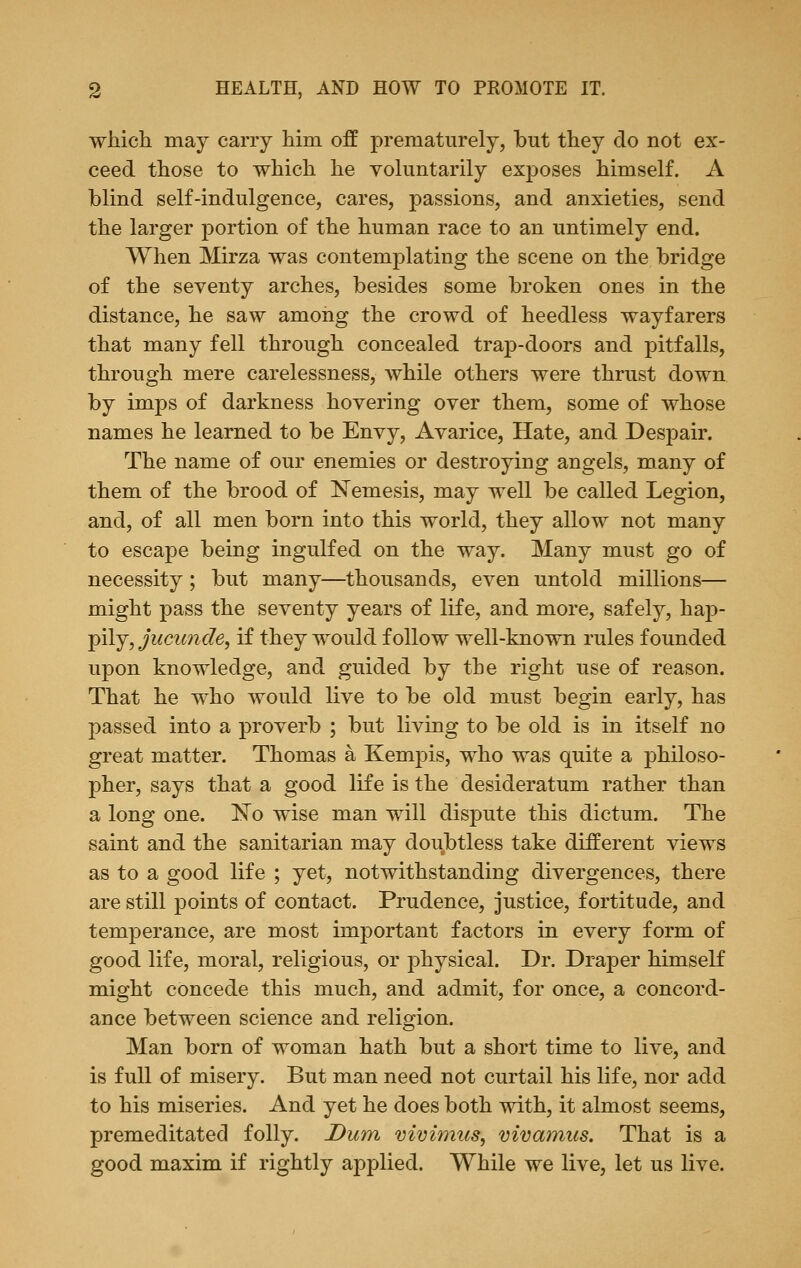 which may carry him off prematurely, but they do not ex- ceed those to which he voluntarily exposes himself. A blind self-indulgence, cares, passions, and anxieties, send the larger portion of the human race to an untimely end. When Mirza was contemplating the scene on the bridge of the seventy arches, besides some broken ones in the distance, he saw among the crowd of heedless wayfarers that many fell through concealed trap-doors and pitfalls, through mere carelessness, while others were thrust down by imps of darkness hovering over them, some of whose names he learned to be Envy, Avarice, Hate, and Despair. The name of our enemies or destroying angels, many of them of the brood of Nemesis, may well be called Legion, and, of all men born into this world, they allow not many to escape being ingulfed on the way. Many must go of necessity; but many—thousands, even untold millions— might pass the seventy years of life, and more, safely, hap- pily, jucunde, if they would follow well-known rules founded upon knowledge, and guided by the right use of reason. That he who would live to be old must begin early, has passed into a proverb ; but living to be old is in itself no great matter. Thomas a Kempis, who was quite a philoso- pher, says that a good life is the desideratum rather than a long one. No wise man will dispute this dictum. The saint and the sanitarian may doubtless take different views as to a good life ; yet, notwithstanding divergences, there are still points of contact. Prudence, justice, fortitude, and temperance, are most important factors in every form of good life, moral, religious, or physical. Dr. Draper himself might concede this much, and admit, for once, a concord- ance between science and religion. Man born of woman hath but a short time to live, and is full of misery. But man need not curtail his life, nor add to his miseries. And yet he does both with, it almost seems, premeditated folly. Dum vivimus, vivamiis. That is a good maxim if rightly applied. While we live, let us live.