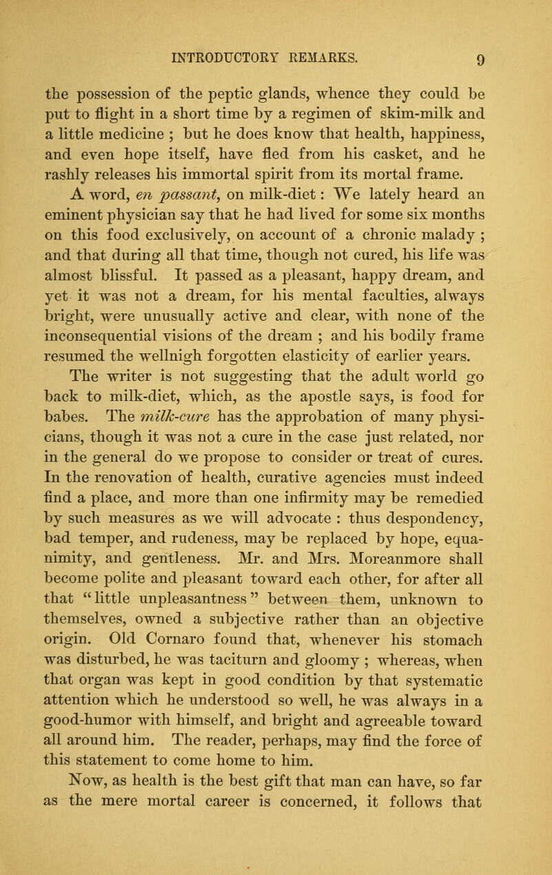 the possession of the peptic glands, whence they could be put to flight in a short time by a regimen of skim-milk and a little medicine ; but he does know that health, happiness, and even hope itself, have fled from his casket, and he rashly releases his immortal spirit from its mortal frame. A word, en passant, on milk-diet: We lately heard an eminent physician say that he had lived for some six months on this food exclusively, on account of a chronic malady ; and that during all that time, though not cured, his life was almost blissful. It passed as a pleasant, happy dream, and yet it was not a dream, for his mental faculties, always bright, were unusually active and clear, with none of the inconsequential visions of the dream ; and his bodily frame resumed the wellnigh forgotten elasticity of earlier years. The writer is not suggesting that the adult world go back to milk-diet, which, as the apostle says, is food for babes. The milk-cure has the approbation of many physi- cians, though it was not a cure in the case just related, nor in the general do we propose to consider or treat of cures. In the renovation of health, curative agencies must indeed find a place, and more than one infirmity may be remedied by such measures as we will advocate : thus despondency, bad temper, and rudeness, may be replaced by hope, equa- nimity, and gentleness. Mr. and Mrs. Moreanmore shall become polite and pleasant toward each other, for after all that little unpleasantness between them, unknown to themselves, owned a subjective rather than an objective origin. Old Cornaro found that, whenever his stomach was disturbed, he was taciturn and gloomy ; whereas, when that organ was kept in good condition by that systematic attention which he understood so well, he was always in a good-humor with himself, and bright and agreeable toward all around him. The reader, perhaps, may find the force of this statement to come home to him. Now, as health is the best gift that man can have, so far as the mere mortal career is concerned, it follows that