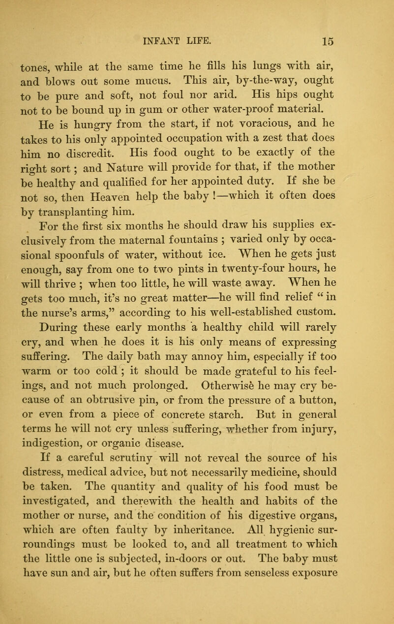 tones, while at the same time he fills his lungs with air, and blows out some mucus. This air, by-the-way, ought to be pure and soft, not foul nor arid. His hips ought not to be bound up in gum or other water-proof material. He is hungry from the start, if not voracious, and he takes to his only appointed occupation with a zest that does him no discredit. His food ought to be exactly of the right sort; and Nature will provide for that, if the mother be healthy and qualified for her appointed duty. If she be not so, then Heaven help the baby !— which it often does by transplanting him. For the first six months he should draw his supplies ex- clusively from the maternal fountains ; varied only by occa- sional spoonfuls of water, without ice. When he gets just enough, say from one to two pints in twenty-four hours, he will thrive ; when too little, he will waste away. When he gets too much, it's no great matter—he will find relief  in the nurse's arms, according to his well-established custom. During these early months a healthy child will rarely cry, and when he does it is his only means of expressing suffering. The daily bath may annoy him, especially if too warm or too cold ; it should be made grateful to his feel- ings, and not much prolonged. Otherwise he may cry be- cause of an obtrusive pin, or from the pressure of a button, or even from a piece of concrete starch. But in general terms he will not cry unless suffering, whether from injury, indigestion, or organic disease. If a careful scrutiny will not reveal the source of his distress, medical advice, but not necessarily medicine, should be taken. The quantity and quality of his food must be investigated, and therewith the health and habits of the mother or nurse, and the condition of his digestive organs, which are often faulty by inheritance. All hygienic sur- roundings must be looked to, and all treatment to which the little one is subjected, in-doors or out. The baby must have sun and air, but he often suffers from senseless exposure