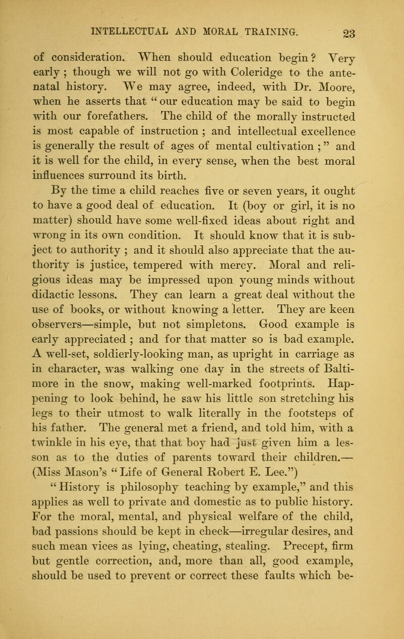 of consideration. When should education begin? Very- early ; though we will not go with Coleridge to the ante- natal history. We may agree, indeed, with Dr. Moore, when he asserts that  our education may be said to begin with our forefathers. The child of the morally instructed is most capable of instruction ; and intellectual excellence is generally the result of ages of mental cultivation ;  and it is well for the child, in every sense, when the best moral influences surround its birth. By the time a child reaches five or seven years, it ought to have a good deal of education. It (boy or girl, it is no matter) should have some well-fixed ideas about right and wrong in its own condition. It should know that it is sub- ject to authority ; and it should also appreciate that the au- thority is justice, tempered with mercy. Moral and reli- gious ideas may be impressed upon young minds without didactic lessons. They can learn a great deal without the use of books, or without knowing a letter. They are keen observers—simple, but not simpletons. Good example is early appreciated ; and for that matter so is bad example. A well-set, soldierly-looking man, as upright in carriage as in character, was- walking one day in the streets of Balti- more in the snow, making well-marked footprints. Hap- pening to look behind, he saw his little son stretching his legs to their utmost to walk literally in the footsteps of his father. The general met a friend, and told him, with a twinkle in his eye, that that boy had just given him a les- son as to the duties of parents toward their children.— (Miss Mason's Life of General Robert E. Lee.)  History is philosophy teaching by example, and this applies as well to private and domestic as to public history. For the moral, mental, and physical welfare of the child, bad passions should be kept in check—irregular desires, and such mean vices as lying, cheating, stealing. Precept, firm but gentle correction, and, more than all, good example, should be used to prevent or correct these faults which be-