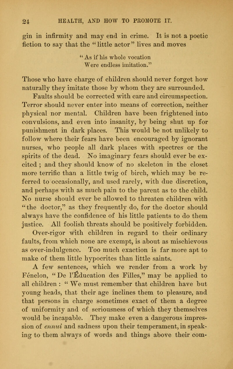 gin in infirmity and may end in crime. It is not a poetic fiction to say that the  little actor  lives and moves As if his whole vocation Were endless imitation. Those who have charge of children should never forget how naturally they imitate those by whom they are surrounded. Faults should be corrected with care and circumspection. Terror should never enter into means of correction, neither physical nor mental. Children have been frightened into convulsions, and even into insanity, by being shut up for punishment in dark places. This would be not unlikely to follow where their fears have been encouraged by ignorant nurses, who people all dark places with spectres or the spirits of the dead. No imaginary fears should ever be ex- cited ; and they should know of no skeleton in the closet more terrific than a little twig of birch, which may be re- ferred to occasionally, and used rarely, with due discretion, and perhaps with as much pain to the parent as to the child. No nurse should ever be allowed to threaten children with the doctor, as they frequently do, for the doctor should always have the confidence of his little patients to do them justice. All foolish threats should be positively forbidden. Over-rigor with children in regard to their ordinary faults, from which none are exempt, is about as mischievous as over-indulgence. Too much exaction is far more apt to make of them little hypocrites than little saints. A few sentences, which we render from a work by Fenelon, De l'fiducation des Filles, may be applied to all children :  We must remember that children have but young heads, that their age inclines them to pleasure, and that persons in charge sometimes exact of them a degree of uniformity and of seriousness of which they themselves would be incapable. They make even a dangerous impres- sion of ennui and sadness upon their temperament, in speak- ing to them always of words and things above their com-