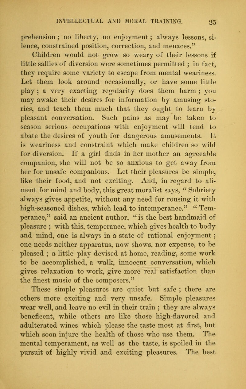 prehension; no liberty, no enjoyment; always lessons, si- lence, constrained position, correction, and menaces. Children would not grow so weary of their lessons if little sallies of diversion were sometimes permitted ; in fact, they require some variety to escape from mental weariness. Let them look around occasionally, or have some little play ; a very exacting regularity does them harm ; you may awake their desires for information by amusing sto- ries, and teach them much that they ought to learn by pleasant conversation. Such pains as may be taken to season serious occupations with enjoyment will tend to abate the desires of youth for dangerous amusements. It is weariness and constraint which make children so wild for diversion. If a girl finds in her mother an agreeable companion, she will not be so anxious to get away from her for unsafe companions. Let their pleasures be simple, like their food, and not exciting. And, in regard to ali- ment for mind and body, this great moralist says,  Sobriety always gives appetite, without any need for rousing it with high-seasoned dishes, which lead to intemperance.  Tem- perance, said an ancient author,  is the best handmaid of pleasure ; with this, temperance, which gives health to body and mind, one is always in a state of rational enjoyment; one needs neither apparatus, now shows, nor expense, to be pleased ; a little play devised at home, reading, some work to be accomplished, a walk, innocent conversation, which gives relaxation to work, give more real satisfaction than the finest music of the composers. These simple pleasures are quiet but safe ; there are others more exciting and very unsafe. Simple pleasures wear well, and leave no evil in their train ; they are always beneficent, while others are like those high-flavored and adulterated wines which please the taste most at first, but which soon injure the health of those who use them. The mental temperament, as well as the taste, is spoiled in the pursuit of highly vivid and exciting pleasures. The best
