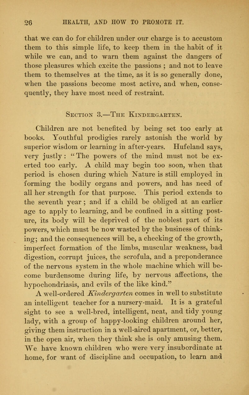 that we can do for children under our charge is to accustom them to this simple life, to keep them in the habit of it while we can, and to warn them against the dangers of those pleasures which excite the passions ; and not to leave them to themselves at the time, as it is so generally done, when the passions become most active, and when, conse- quently, they have most need of restraint. Section 3.—The Kixdekgakten. Children are not benefited by being set too early at books. Youthful prodigies rarely astonish the world by superior wisdom or learning in after-years. Hufeland says, very justly :  The powers of the mind must not be ex- erted too early. A child may begin too soon, when that period is chosen during which Nature is still employed in forming the bodily organs and powers, and has need of all her strength for that purpose. This period extends to the seventh year; and if a child be obliged at an earlier age to apply to learning, and be confined in a sitting post- ure, its body will be deprived of the noblest part of its powers, which must be now wasted by the business of think- ing; and the consequences will be, a checking of the growth, imperfect formation of the limbs, muscular weakness, bad digestion, corrupt juices, the scrofula, and a preponderance of the nervous system in the whole machine which will be- come burdensome during life, by nervous affections, the hypochondriasis, and evils of the like kind. A well-ordered Kindergarten comes in well to substitute an intelligent teacher for a nursery-maid. It is a grateful sight to see a well-bred, intelligent, neat, and tidy young lady, with a group of happy-looking children around her, giving them instruction in a well-aired apartment, or, better, in the open air, when they think she is only amusing them. We have known children who were very insubordinate at home, for want of discipline and occupation, to learn and