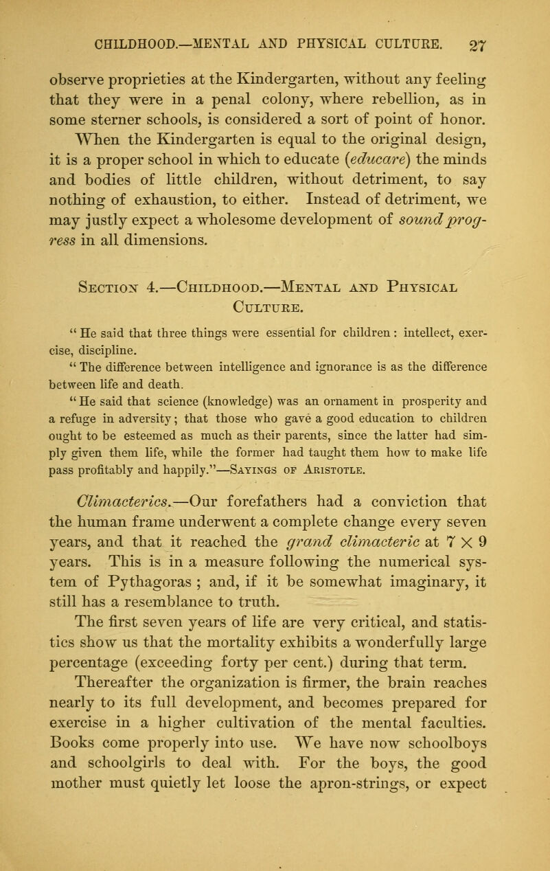 observe proprieties at the Kindergarten, without any feeling that they were in a penal colony, where rebellion, as in some sterner schools, is considered a sort of point of honor. When the Kindergarten is equal to the original design, it is a proper school in which to educate (educare) the minds and bodies of little children, without detriment, to say nothing of exhaustion, to either. Instead of detriment, we may justly expect a wholesome development of sound prog- ress in all dimensions. Section 4.—Childhood.—Mental and Physical Culture.  He said that three things were essential for children: intellect, exer- cise, discipline.  The difference between intelligence and ignorance is as the difference between life and death.  He said that science (knowledge) was an ornament in prosperity and a refuge in adversity; that those who gave a good education to children ought to be esteemed as much as their parents, since the latter had sim- ply given them life, while the former had taught them how to make life pass profitably and happily.—Sayings of Aristotle. Climacterics^—Our forefathers had a conviction that the human frame underwent a complete change every seven years, and that it reached the grand climacteric at 7 X 9 years. This is in a measure following the numerical sys- tem of Pythagoras ; and, if it be somewhat imaginary, it still has a resemblance to truth. The first seven years of life are very critical, and statis- tics show us that the mortality exhibits a wonderfully large percentage (exceeding forty per cent.) during that term. Thereafter the organization is firmer, the brain reaches nearly to its full development, and becomes prepared for exercise in a higher cultivation of the mental faculties. Books come properly into use. We have now schoolboys and schoolgirls to deal with. For the boys, the good mother must quietly let loose the apron-strings, or expect