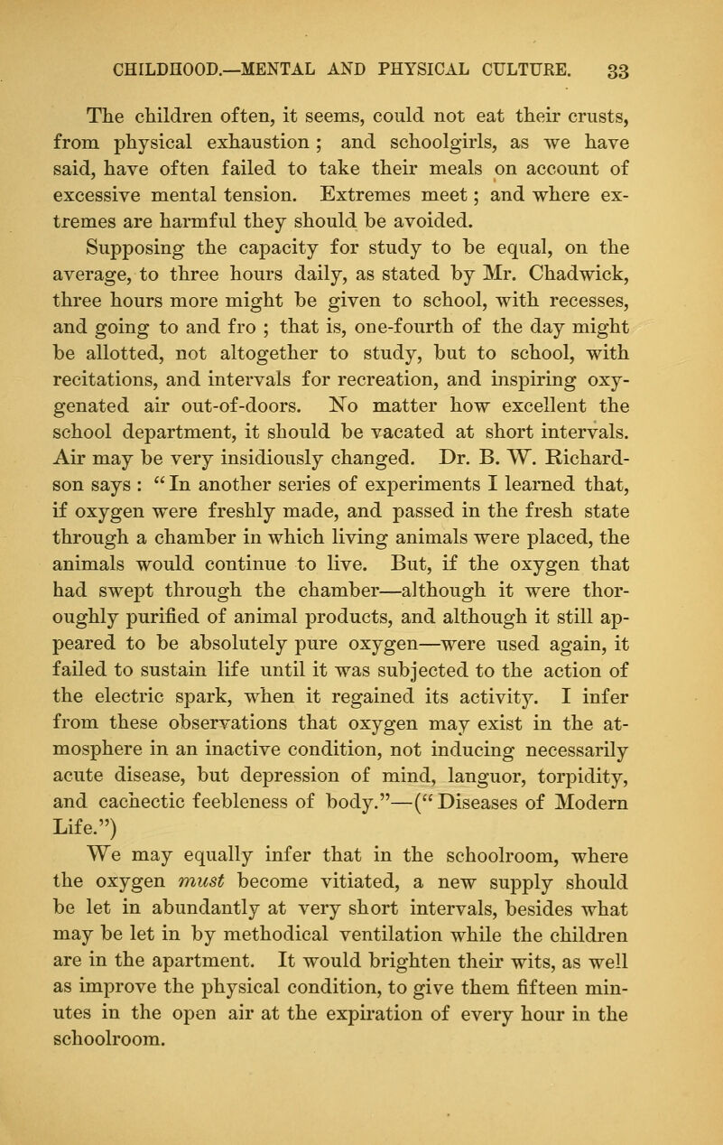 The children often, it seems, could not eat their crusts, from physical exhaustion ; and schoolgirls, as we have said, have often failed to take their meals on account of excessive mental tension. Extremes meet; and where ex- tremes are harmful they should be avoided. Supposing the capacity for study to be equal, on the average, to three hours daily, as stated by Mr. Chadwick, three hours more might be given to school, with recesses, and going to and fro ; that is, one-fourth of the day might be allotted, not altogether to study, but to school, with recitations, and intervals for recreation, and inspiring oxy- genated air out-of-doors. No matter how excellent the school department, it should be vacated at short intervals. Air may be very insidiously changed. Dr. B. W. Richard- son says :  In another series of experiments I learned that, if oxygen were freshly made, and passed in the fresh state through a chamber in which living animals were placed, the animals would continue to live. But, if the oxygen that had swept through the chamber—although it were thor- oughly purified of animal products, and although it still ap- peared to be absolutely pure oxygen—were used again, it failed to sustain life until it was subjected to the action of the electric spark, when it regained its activity. I infer from these observations that oxygen may exist in the at- mosphere in an inactive condition, not inducing necessarily acute disease, but depression of mind, languor, torpidity, and cachectic feebleness of body.—(Diseases of Modern Life.) We may equally infer that in the schoolroom, where the oxygen must become vitiated, a new supply should be let in abundantly at very short intervals, besides what may be let in by methodical ventilation while the children are in the apartment. It would brighten their wits, as well as improve the physical condition, to give them fifteen min- utes in the open air at the expiration of every hour in the schoolroom.