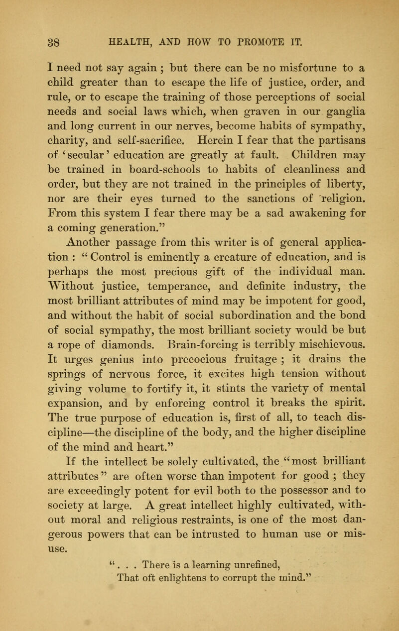 I need not say again ; but there can be no misfortune to a child greater than to escape the life of justice, order, and rule, or to escape the training of those perceptions of social needs and social laws which, when graven in our ganglia and long current in our nerves, become habits of sympathy, charity, and self-sacrifice. Herein I fear that the partisans of i secular' education are greatly at fault. Children may be trained in board-schools to habits of cleanliness and order, but they are not trained in the principles of liberty, nor are their eyes turned to the sanctions of religion. From this system I fear there may be a sad awakening for a coming generation. Another passage from this writer is of general applica- tion :  Control is eminently a creature of education, and is perhaps the most precious gift of the individual man. Without justice, temperance, and definite industry, the most brilliant attributes of mind may be impotent for good, and without the habit of social subordination and the bond of social sympathy, the most brilliant society would be but a rope of diamonds. Brain-forcing is terribly mischievous. It urges genius into precocious fruitage ; it drains the springs of nervous force, it excites high tension without giving volume to fortify it, it stints the variety of mental expansion, and by enforcing control it breaks the spirit. The true purpose of education is, first of all, to teach dis- cipline—the discipline of the body, and the higher discipline of the mind and heart. If the intellect be solely cultivated, the most brilliant attributes  are often worse than impotent for good ; they are exceedingly potent for evil both to the possessor and to society at large. A great intellect highly cultivated, with- out moral and religious restraints, is one of the most dan- gerous powers that can be intrusted to human use or mis- use. ... There is a learning unrefined, That oft enlightens to corrupt the mind.