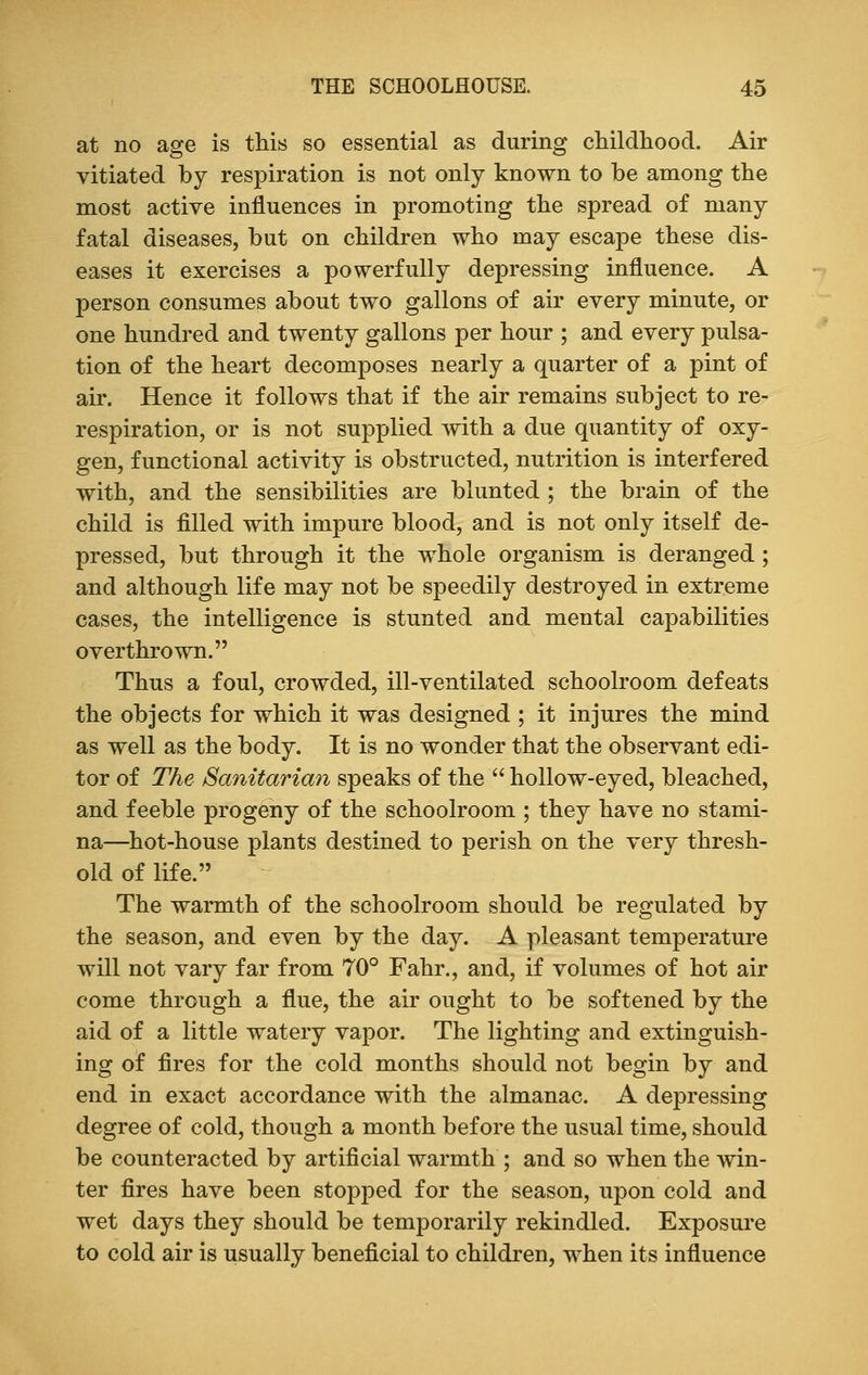at no age is this so essential as during childhood. Air vitiated by respiration is not only known to be among the most active influences in promoting the spread of many fatal diseases, but on children who may escape these dis- eases it exercises a powerfully depressing influence. A person consumes about two gallons of air every minute, or one hundred and twenty gallons per hour ; and every pulsa- tion of the heart decomposes nearly a quarter of a pint of air. Hence it follows that if the air remains subject to re- respiration, or is not supplied with a due quantity of oxy- gen, functional activity is obstructed, nutrition is interfered with, and the sensibilities are blunted ; the brain of the child is filled with impure blood, and is not only itself de- pressed, but through it the whole organism is deranged ; and although life may not be speedily destroyed in extreme cases, the intelligence is stunted and mental capabilities overthrown. Thus a foul, crowded, ill-ventilated schoolroom defeats the objects for which it was designed ; it injures the mind as well as the body. It is no wonder that the observant edi- tor of The Sanitarian speaks of the  hollow-eyed, bleached, and feeble progeny of the schoolroom ; they have no stami- na—hot-house plants destined to perish on the very thresh- old of life. The warmth of the schoolroom should be regulated by the season, and even by the day. A pleasant temperature will not vary far from 70° Fahr., and, if volumes of hot air come through a flue, the air ought to be softened by the aid of a little watery vapor. The lighting and extinguish- ing of fires for the cold months should not begin by and end in exact accordance with the almanac. A depressing degree of cold, though a month before the usual time, should be counteracted by artificial warmth ; and so when the win- ter fires have been stopped for the season, upon cold and wet days they should be temporarily rekindled. Exposure to cold air is usually beneficial to children, when its influence