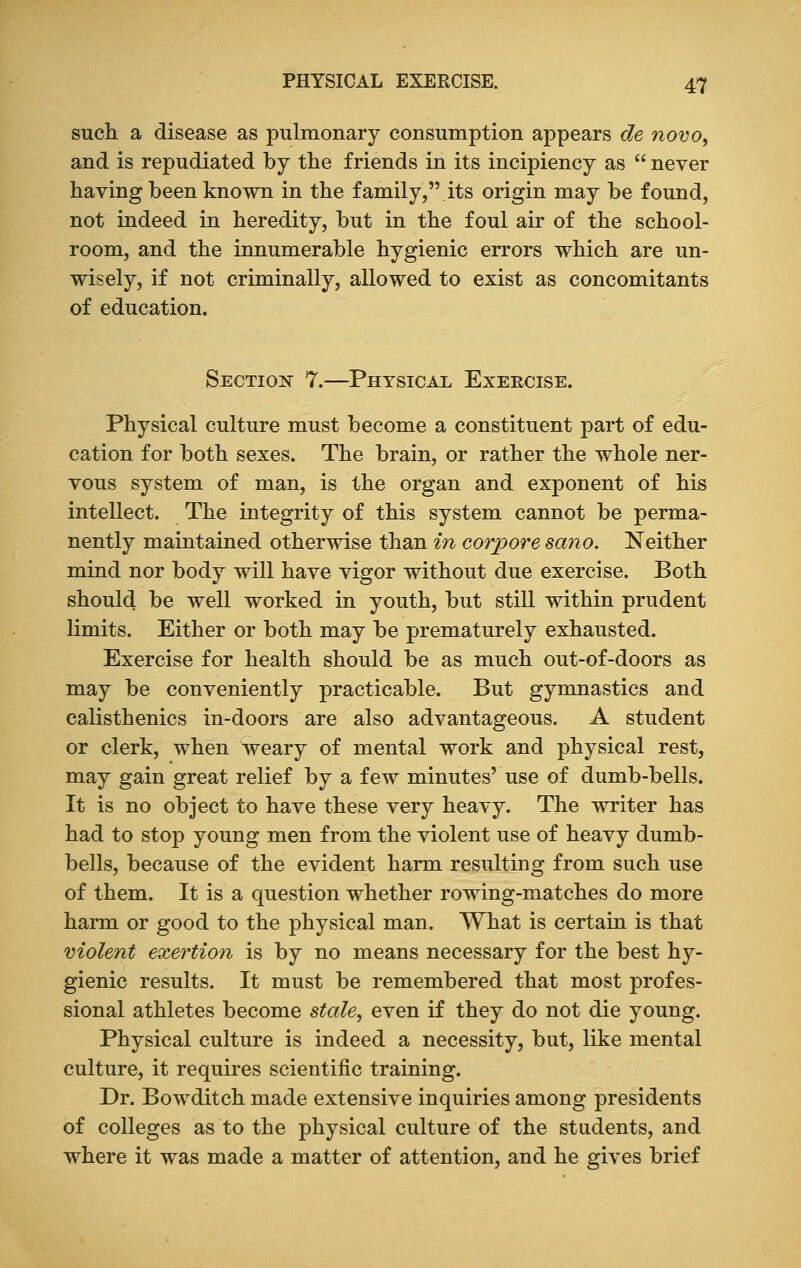 such a disease as pulmonary consumption appears de novo, and is repudiated by the friends in its incipiency as  never having been known in the family, its origin may be found, not indeed in heredity, but in the foul air of the school- room, and the innumerable hygienic errors which are un- wisely, if not criminally, allowed to exist as concomitants of education. Section 7.—Physical Exercise. Physical culture must become a constituent part of edu- cation for both sexes. The brain, or rather the whole ner- vous system of man, is the organ and exponent of his intellect. The integrity of this system cannot be perma- nently maintained otherwise than in corpore sano. Neither mind nor body will have vigor without due exercise. Both should be well worked in youth, but still within prudent limits. Either or both may be prematurely exhausted. Exercise for health should be as much out-of-doors as may be conveniently practicable. But gymnastics and calisthenics in-doors are also advantageous. A student or clerk, when weary of mental work and physical rest, may gain great relief by a few minutes' use of dumb-bells. It is no object to have these very heavy. The writer has had to stop young men from the violent use of heavy dumb- bells, because of the evident harm resulting from such use of them. It is a question whether rowing-matches do more harm or good to the physical man. What is certain is that violent exertion is by no means necessary for the best hy- gienic results. It must be remembered that most profes- sional athletes become stale, even if they do not die young. Physical culture is indeed a necessity, but, like mental culture, it requires scientific training. Dr. Bowditch made extensive inquiries among presidents of colleges as to the physical culture of the students, and where it was made a matter of attention, and he gives brief