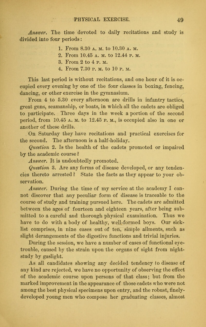 Answer. The time devoted to daily recitations and study is divided into four periods: 1. From 8.30 a. m. to 10.30 a. m. 2. From 10.45 a. m. to 12.44 p. m. 3. From 2 to 4 p. m. 4. From 7.30 p. m. to 10 p. m. This last period is without recitations, and one hour of it is oc- cupied every evening by one of the four classes in boxing, fencing, dancing, or other exercise in the gymnasium. From 4 to 5.30 every afternoon are drills in infantry tactics, great guns, seamanship, or boats, in which all the cadets are obliged to participate. Three days in the week a portion of the second period, from 10.45 a. m. to 12.45 p. m., is occupied also in one or another of these drills. . On Saturday they have recitations and practical exercises for the second. The afternoon is a half-holiday. Question 2. Is the health of the cadets promoted or impaired by the academic course ? Answer. It is undoubtedly promoted. Question 3. Are any forms of disease developed, or any tenden- cies thereto arrested ? State the facts as they appear to your ob- servation. Answer. During the time of my service at the academy I can- not discover that any peculiar form of disease is traceable to the course of study and training pursued here. The cadets are admitted between the ages of fourteen and eighteen years, after being sub- mitted to a careful and thorough physical examination. Thus we have to do with a body of healthy, well-formed boys. Our sick- list comprises, in nine cases out of ten, simple ailments, such as slight derangements of the digestive functions and trivial injuries. During the session, we have a number of cases of functional eye- trouble, caused by the strain upon the organs of sight from night- study by gaslight. As all candidates showing any decided tendency to disease of any kind are rejected, we have no opportunity of observing the effect of the academic course upon persons of that class; but from the marked improvement in the appearance of those cadets who were not among the best physical specimens upon entry, and the robust, finely- developed young men who compose her graduating classes, almost