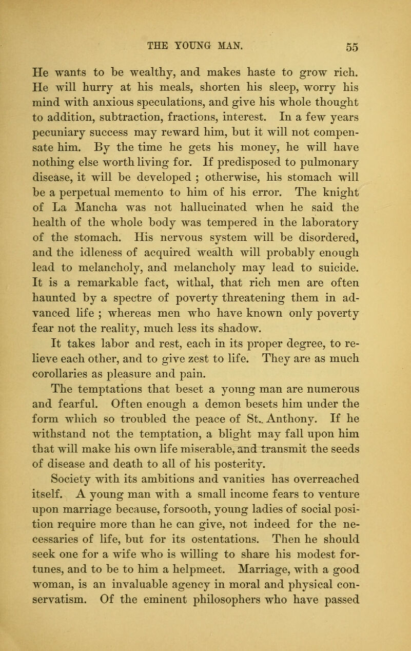 He wants to be wealthy, and makes haste to grow rich. He will hurry at his meals, shorten his sleep, worry his mind with anxious speculations, and give his whole thought to addition, subtraction, fractions, interest. In a few years pecuniary success may reward him, but it will not compen- sate him. By the time he gets his money, he will have nothing else worth living for. If predisposed to pulmonary disease, it will be developed ; otherwise, his stomach will be a perpetual memento to him of his error. The knight of La Mancha was not hallucinated when he said the health of the whole body was tempered in the laboratory of the stomach. His nervous system will be disordered, and the idleness of acquired wealth will probably enough lead to melancholy, and melancholy may lead to suicide. It is a remarkable fact, withal, that rich men are often haunted by a spectre of poverty threatening them in ad- vanced life ; whereas men who have known only poverty fear not the reality, much less its shadow. It takes labor and rest, each in its proper degree, to re- lieve each other, and to give zest to life. They are as much corollaries as pleasure and pain. The temptations that beset a young man are numerous and fearful. Often enough a demon besets him under the form which so troubled the peace of St.. Anthony. If he withstand not the temptation, a blight may fall upon him that will make his own life miserable, and transmit the seeds of disease and death to all of his posterity. Society with its ambitions and vanities has overreached itself. A young man with a small income fears to venture upon marriage because, forsooth, young ladies of social posi- tion require more than he can give, not indeed for the ne- cessaries of life, but for its ostentations. Then he should seek one for a wife who is willing to share his modest for- tunes, and to be to him a helpmeet. Marriage, with a good woman, is an invaluable agency in moral and physical con- servatism. Of the eminent philosophers who have passed