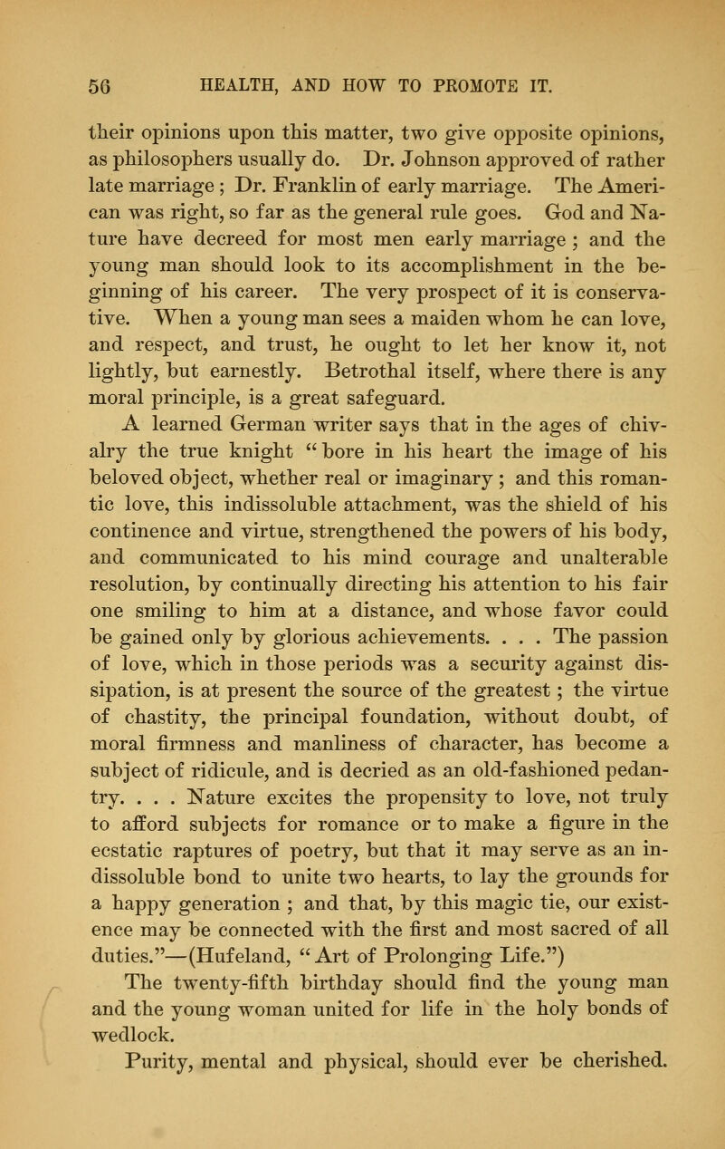 their opinions upon this matter, two give opposite opinions, as philosophers usually do. Dr. Johnson approved of rather late marriage ; Dr. Franklin of early marriage. The Ameri- can was right, so far as the general rule goes. God and Na- ture have decreed for most men early marriage ; and the young man should look to its accomplishment in the be- ginning of his career. The very prospect of it is conserva- tive. When a young man sees a maiden whom he can love, and respect, and trust, he ought to let her know it, not lightly, but earnestly. Betrothal itself, where there is any moral principle, is a great safeguard. A learned German writer says that in the ages of chiv- alry the true knight  bore in his heart the image of his beloved object, whether real or imaginary ; and this roman- tic love, this indissoluble attachment, was the shield of his continence and virtue, strengthened the powers of his body, and communicated to his mind courage and unalterable resolution, by continually directing his attention to his fair one smiling to him at a distance, and whose favor could be gained only by glorious achievements. . . . The passion of love, which in those periods was a security against dis- sipation, is at present the source of the greatest; the virtue of chastity, the principal foundation, without doubt, of moral firmness and manliness of character, has become a subject of ridicule, and is decried as an old-fashioned pedan- try. . . . Nature excites the propensity to love, not truly to afford subjects for romance or to make a figure in the ecstatic raptures of poetry, but that it may serve as an in- dissoluble bond to unite two hearts, to lay the grounds for a happy generation ; and that, by this magic tie, our exist- ence may be connected with the first and most sacred of all duties.—(Hufeland, Art of Prolonging Life.) The twTenty-fifth birthday should find the young man and the young woman united for life in the holy bonds of wedlock. Purity, mental and physical, should ever be cherished.