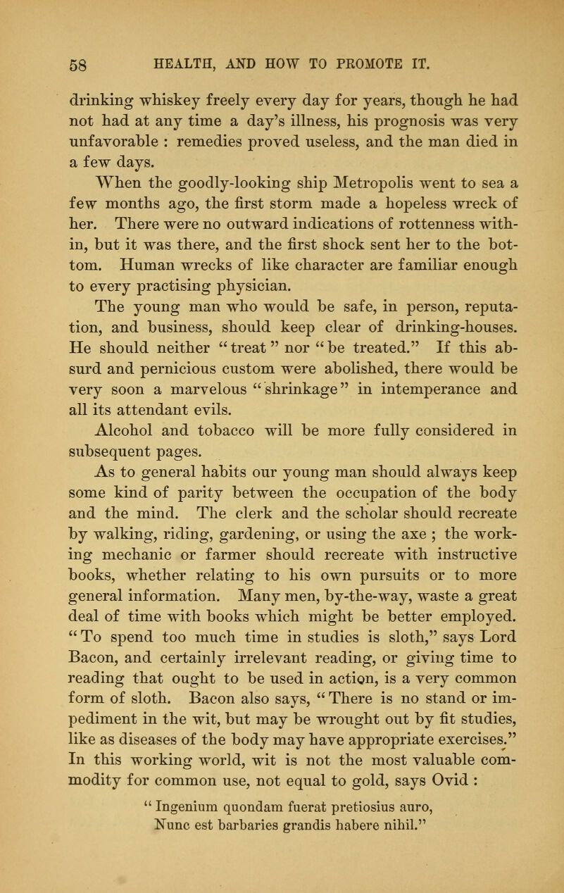 drinking whiskey freely every day for years, though he had not had at any time a day's illness, his prognosis was very unfavorable : remedies proved useless, and the man died in a few days. When the goodly-looking ship Metropolis went to sea a few months ago, the first storm made a hopeless wreck of her. There were no outward indications of rottenness with- in, but it was there, and the first shock sent her to the bot- tom. Human wrecks of like character are familiar enough to every practising physician. The young man who would be safe, in person, reputa- tion, and business, should keep clear of drinking-houses. He should neither treat nor be treated. If this ab- surd and pernicious custom were abolished, there would be very soon a marvelous shrinkage in intemperance and all its attendant evils. Alcohol and tobacco will be more fully considered in subsequent pages. As to general habits our young man should always keep some kind of parity between the occupation of the body and the mind. The clerk and the scholar should recreate by walking, riding, gardening, or using the axe ; the work- ing mechanic or farmer should recreate with instructive books, whether relating to his own pursuits or to more general information. Many men, by-the-way, waste a great deal of time with books which might be better employed.  To spend too much time in studies is sloth, says Lord Bacon, and certainly irrelevant reading, or giving time to reading that ought to be used in action, is a very common form of sloth. Bacon also says,  There is no stand or im- pediment in the wit, but may be wrought out by fit studies, like as diseases of the body may have appropriate exercises. In this working world, wit is not the most valuable com- modity for common use, not equal to gold, says Ovid :  Ingenium quondam fuerat pretiosius auro, Nunc est barbaries grandis habere nihil.'1